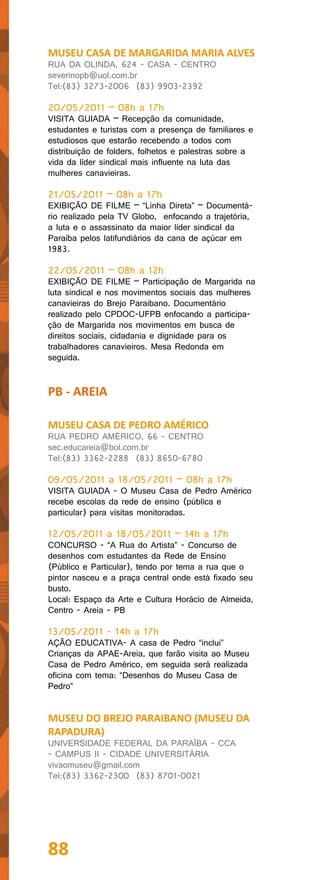 MUSEU CASA DE MARGARIDA MARIA ALVES
RUA DA OLINDA, 624 - CASA - CENTRO
severinopb@uol.com.br
Tel:(83) 3273-2006 (83) 9903-2392

20/05/2011 – 08h a 17h
VISITA GUIADA – Recepção da comunidade,
estudantes e turistas com a presença de familiares e
estudiosos que estarão recebendo a todos com
distribuição de folders, folhetos e palestras sobre a
vida da líder sindical mais influente na luta das
mulheres canavieiras.

21/05/2011 – 08h a 17h
EXIBIÇÃO DE FILME – “Linha Direta” – Documentá-
rio realizado pela TV Globo, enfocando a trajetória,
a luta e o assassinato da maior líder sindical da
Paraíba pelos latifundiários da cana de açúcar em
1983.

22/05/2011 – 08h a 12h
EXIBIÇÃO DE FILME – Participação de Margarida na
luta sindical e nos movimentos sociais das mulheres
canavieiras do Brejo Paraibano. Documentário
realizado pelo CPDOC-UFPB enfocando a participa-
ção de Margarida nos movimentos em busca de
direitos sociais, cidadania e dignidade para os
trabalhadores canavieiros. Mesa Redonda em
seguida.


PB - AREIA

MUSEU CASA DE PEDRO AMÉRICO
RUA PEDRO AMÉRICO, 66 - CENTRO
sec.educareia@bol.com.br
Tel:(83) 3362-2288 (83) 8650-6780

09/05/2011 a 18/05/2011 – 08h a 17h
VISITA GUIADA - O Museu Casa de Pedro Américo
recebe escolas da rede de ensino (pública e
particular) para visitas monitoradas.

12/05/2011 a 18/05/2011 – 14h a 17h
CONCURSO - “A Rua do Artista” - Concurso de
desenhos com estudantes da Rede de Ensino
(Público e Particular), tendo por tema a rua que o
pintor nasceu e a praça central onde está fixado seu
busto.
Local: Espaço da Arte e Cultura Horácio de Almeida,
Centro - Areia - PB

13/05/2011 - 14h a 17h
AÇÃO EDUCATIVA- A casa de Pedro “inclui”
Crianças da APAE-Areia, que farão visita ao Museu
Casa de Pedro Américo, em seguida será realizada
oficina com tema: “Desenhos do Museu Casa de
Pedro”


MUSEU DO BREJO PARAIBANO (MUSEU DA
RAPADURA)
UNIVERSIDADE FEDERAL DA PARAÍBA - CCA
- CAMPUS II - CIDADE UNIVERSITÁRIA
vivaomuseu@gmail.com
Tel:(83) 3362-2300 (83) 8701-0021




88
 