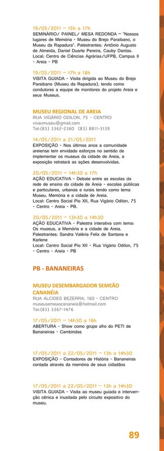 19/05/2011 – 15h a 17h
SEMINÁRIO/ PAINEL/ MESA REDONDA – “Nossos
lugares de Memória - Museu do Brejo Paraibano, o
Museu da Rapadura”. Palestrantes: Antônio Augusto
de Almeida, Daniel Duarte Pereira, Cauby Dantas.
Local: Centro de Ciências Agrárias/UFPB, Campus II
- Areia - PB

19/05/2011 – 17h a 18h
VISITA GUIADA - Visita dirigida ao Museu do Brejo
Paraibano (Museu da Rapadura), tendo como
condutores a equipe de monitores do projeto Areia e
seus Museus.


MUSEU REGIONAL DE AREIA
RUA VIGÁRIO ODILON, 75 - CENTRO
vivaomuseu@gmail.com
Tel:(83) 3362-2360 (83) 8811-3139

14/05/2011 a 21/05/2011
EXPOSIÇÃO - Nos últimos anos a comunidade
areiense tem envidado esforços no sentido de
implementar os museus da cidade de Areia, a
exposição retratará as ações desenvolvidas.

20/05/2011 – 14h30 a 17h
AÇÃO EDUCATIVA - Debate entre as escolas da
rede de ensino da cidade de Areia - escolas públicas
e particulares, urbanas e rurais tendo como tema
Museu, Memória e a cidade de Areia.
Local: Centro Social Pio XII, Rua Vigário Odilon, 75
- Centro - Areia - PB.

20/05/2011 – 13h30 a 14h30
AÇÃO EDUCATIVA - Palestra interativa com tema:
Os museus, a Memória e a cidade de Areia.
Palestrantes: Sandra Valéria Felix de Santana e
Karlene
Local: Centro Social Pio XII - Rua Vigário Odilon, 75
- Centro - Areia - PB


PB - BANANEIRAS

MUSEU DESEMBARGADOR SEMEÃO
CANANÉIA
RUA ALCIDES BEZERRA, 160 - CENTRO
museusemeaocananeia@hotmail.com
Tel:(83) 3367-1476

17/05/2011 – 14h30 a 16h
ABERTURA - Show como grupo afro do PETI de
Bananeiras - Cambindas



17/05/2011 a 22/05/2011 – 13h a 14h30
EXPOSIÇÃO - Contadores de História - Bananeiras
contada através da memória de seus cidadãos



17/05/2011 a 22/05/2011 – 13h a 14h30
VISITA GUIADA - Visita ao museu guiada e interven-
ção cênica e inusitada pelo circuito expositivo do
museu.




                                                89
 