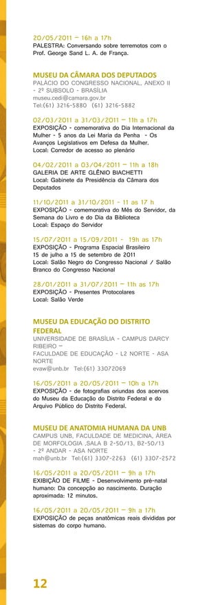 20/05/2011 – 16h a 17h
PALESTRA: Conversando sobre terremotos com o
Prof. George Sand L. A. de França.


MUSEU DA CÂMARA DOS DEPUTADOS
PALÁCIO DO CONGRESSO NACIONAL, ANEXO II
- 2º SUBSOLO - BRASÍLIA
museu.cedi@camara.gov.br
Tel:(61) 3216-5880 (61) 3216-5882

02/03/2011 a 31/03/2011 – 11h a 17h
EXPOSIÇÃO - comemorativa do Dia Internacional da
Mulher - 5 anos da Lei Maria da Penha - Os
Avanços Legislativos em Defesa da Mulher.
Local: Corredor de acesso ao plenário

04/02/2011 a 03/04/2011 – 11h a 18h
GALERIA DE ARTE GLÊNIO BIACHETTI
Local: Gabinete da Presidência da Câmara dos
Deputados

11/10/2011 a 31/10/2011 - 11 as 17 h
EXPOSIÇÃO - comemorativa do Mês do Servidor, da
Semana do Livro e do Dia da Biblioteca
Local: Espaço do Servidor

15/07/2011 a 15/09/2011 - 19h as 17h
EXPOSIÇÃO - Programa Espacial Brasileiro
15 de julho a 15 de setembro de 2011
Local: Salão Negro do Congresso Nacional / Salão
Branco do Congresso Nacional

28/01/2011 a 31/07/2011 – 11h as 17h
EXPOSIÇÃO - Presentes Protocolares
Local: Salão Verde


MUSEU DA EDUCAÇÃO DO DISTRITO
FEDERAL
UNIVERSIDADE DE BRASÍLIA - CAMPUS DARCY
RIBEIRO –
FACULDADE DE EDUCAÇÃO - L2 NORTE - ASA
NORTE
evaw@unb.br Tel:(61) 33072069

16/05/2011 a 20/05/2011 – 10h a 17h
EXPOSIÇÃO - de fotografias oriundas dos acervos
do Museu da Educação do Distrito Federal e do
Arquivo Público do Distrito Federal.


MUSEU DE ANATOMIA HUMANA DA UNB
CAMPUS UNB, FACULDADE DE MEDICINA, ÁREA
DE MORFOLOGIA ,SALA B 2-50/13, B2-50/13
- 2º ANDAR - ASA NORTE
mah@unb.br Tel:(61) 3307-2263 (61) 3307-2572

16/05/2011 a 20/05/2011 – 9h a 17h
EXIBIÇÃO DE FILME - Desenvolvimento pré-natal
humano: Da concepção ao nascimento. Duração
aproximada: 12 minutos.

16/05/2011 a 20/05/2011 – 9h a 17h
EXPOSIÇÃO de peças anatômicas reais divididas por
sistemas do corpo humano.




12
 
