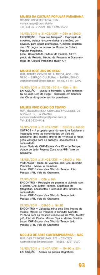MUSEU DA CULTURA POPULAR PARAIBANA
CIDADE UNIVERSITÁRIA, S/N
marisa.nuppo@prac.ufpb.br
Tel:(83) 3216-7069 (83) 3216-7070

16/05/2011 a 31/05/2011 – 09h a 16h30
EXPOSIÇÃO - “Sala dos Milagres” - Exposição de
ex-votos, objetos encomendados a artesãos, por
devotos, para pagar promessas. A mostra constará
das 172 peças do acervo do Museu de Cultura
Popular Paraibana.
Local: Universidade Federal da Paraíba, UFPB,
prédio da Reitoria, Núcleo de Pesquisa e Documen-
tação da Cultura Paraibana (NUPPO).


MUSEU JOSÉ LINS DO REGO
RUA ABDIAS GOMES DE ALMEIDA, 800 - FU-
NESC - ESPAÇO CULTURAL - TAMBAUZINHO
vitorianofreire@yahoo.com.br Tel:(83) 3211-6270

16/05/2011 a 22/05/2011 – 08h a 18h
EXPOSIÇÃO - “Museu e Memória: A obra romanes-
ca de José Lins do Rego”- exposição em banners
das Obras do grande escritor paraibano.


MUSEU VIVO OLHO DO TEMPO
RUA TELEGRAFISTA GERALDO FAGUNDES DE
ARAÚJO, 10 - GRAMAME
escolavivaolhodotempo@yahoo.com.br
Tel:(83) 3220-1138

18/05/2011 a 21/05/2011 – 08h30 a 16h30
OUTROS - A proposta geral do evento é fortalecer a
integração entre as comunidades do Vale do
Gramame, das escolas através de vivências e rodas
griôs visitação com as crianças, adolescentes e
comunidade.
Local: Sede da CHP-Escola Viva Olho do Tempo;
cidade de João Pessoa; Zona rural/PB; Vale do
Gramame

18/05/2011 a 21/05/2011 – 08h30 a 16h
VISITAÇÃO - Roda de Vivência com Griô aprendiz
Penhinha - Museu e memórias
Local: CHP-Escola Viva Olho do Tempo, João
Pessoa /PB, Vale do Gramame.

21/05/2011 – 08h a 16h
ENCONTRO - Recitação de poemas e vivência com
a Mestra Griô Judite Palhano. Exposição de
fotografias, artesanatos e utensílios das famílias da
comunidade.
Local: CHP-Escola Viva Olho do Tempo João
Pessoa /PB, Vale do Gramame

21/05/2011 – 08h30 a 16h30
ENCONTRO – Visitação; trilha pela área interna do
museu; Mestre Zé Pequeno e condutor Ivanildo;
Vivência com os mestres cirandeiros do Vale; Mestre
griô João da Penha, Mestra Ciça e Mestra Geralda.
Local: CHP-Escola Viva Olho do Tempo João
Pessoa /PB, Vale do Gramame


NÚCLEO DE ARTE CONTEMPORÂNEA – NAC
RUA DAS TRINCHEIRAS, 275 - CENTRO
nactrincheiras@hotmail.com Tel:(83) 3221-9630

16/05/2011 a 15/07/2011 – 19h30 a 22h
EXPOSIÇÃO - Acervo de pedras litográficas




                                                93
 