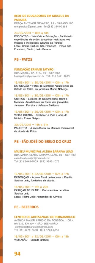 REDE DE EDUCADORES EM MUSEUS DA
PARAIBA
PRAÇA ANTENOR NAVARRO, 23 - VARADOURO
rem.paraiba@gmail.com Tel:(83) 3241-2959

23/05/2011 – 09h a 18h
ENCONTRO - “Memória e Educação - Partilhando
experiências de ações educativas realizadas nos
museus e instituições culturais da Paraíba”
Local: Centro Cultural São Francisco - Praça São
Francisco, Centro, João Pessoa


PB - PATOS

FUNDAÇÃO ERNANI SATYRO
RUA MIGUEL SATYRO, 93 - CENTRO
funespatos@yahoo.com.br Tel:(83) 3421-3639

16/05/2011 a 20/05/2011 – 08h a 17h
EXPOSIÇÃO – Fotos do Memorial Arquitetônico da
Cidade de Patos, do jornalista Misael Nóbrega

16/05/2011 a 20/05/2011 – 08h a 17h
OUTROS - Exibição de Documentário sobre o
Memorial Arquitetônico de Patos dos jornalistas
Jamerson Ferreira e Jeferson Saldanha

16/05/2011 a 20/05/2011 – 08h a 17h
VISITA GUIADA - Conhecer a Vida e obra do
Ministro Ernani Satyro

20/05/2011 – 19h a 21h
PALESTRA - A importância da Memória Patrimonial
da cidade de Patos


PB - SÃO JOSÉ DO BREJO DO CRUZ

MUSEU MUNICIPAL ALZIRA SARAIVA LEÃO
RUA MARIA CLARA SARAIVA LEÃO, 60 - CENTRO
casadaculturasjbc@hotmail.com
Tel:(83) 3446-1009 (83) 9945-1075



16/05/2011 a 22/05/2011 – 07h a 17h
EXPOSIÇÃO - Acervo Rural pertencente a Família
Saraiva Leão, fundadora da cidade.

18/05/2011 – 19h a 20h
EXIBIÇÃO DE FILME – Documentário de Mário
Saraiva Leão
Local: Teatro João Fernandes de Oliveira


PE - BEZERROS

CENTRO DE ARTESANATO DE PERNAMBUCO
AVENIDA MAJOR APRÍGIO DA FONSECA, 1100 -
BR 232, KM 107 - SÃO SEBASTIÃO
 centrodeartesanato@hotmail.com
Tel:(81) 3728-6650 (81) 3728-6651

16/05/2011 a 22/05/2011 – 09h a 18h
VISITAÇÃO - Entrada gratuita




94
 