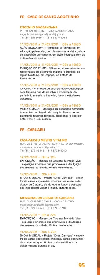 PE - CABO DE SANTO AGOSTINHO

ENGENHO MASSANGANA
PE-60 KM 10, S/N - VILA MASSANGANA
engenho.massangana@fundaj.gov.br
Tel:(81) 3073-6671 (81) 3527-4025

17/05/2011 a 21/05/2011 – 09h a 16h30
AÇÃO EDUCATIVA - Promoção de atividades em
educação patrimonial, complementares à visita guiada
da exposição permanente, em ação integrada com as
instituições de ensino

17/05/2011 a 21/05/2011 – 09h a 16h30
EXIBIÇÃO DE FILME - Vídeos e debate sobre temas
relacionados ao patrimônio material e imaterial da
região Nordeste, em especial do Estado de
Pernambuco.

17/05/2011 a 21/05/2011 – 09h a 16h30
OFICINA - Promoção de oficinas lúdico-pedagógicas
com temática que desenvolva a valorização do
patrimônio material e imaterial, junto a estudantes
visitantes.

17/05/2011 a 21/05/2011 – 09h a 16h30
VISITA GUIADA - Mediação da exposição permanen-
te com foco no legado de Joaquim Nabuco e no
patrimônio histórico tombado, local onde o abolicio-
nista viveu a sua infância.


PE - CARUARU

CASA-MUSEU MESTRE VITALINO
RUA MESTRE VITALINO, S/N - ALTO DO MOURA
museuscaruarucoord@gmail.com
Tel:(81) 3721-2545 (81) 3723-4010

16/05/2011 – 19h a 22h
EXPOSIÇÃO - Museus de Caruaru: Memória Viva
- exposição itinerante que promoverá a divulgação
dos museus da cidade. Visitas monitoradas.

16/05/2011 – 20h a 22h
SHOW MUSICAL - Projeto “Duas Cantigas” - encon-
tro de várias expressões artísticas nos museus da
cidade de Caruaru, dando oportunidade a pessoas
que não podem visitar o museu durante o dia.


MEMORIAL DA CIDADE DE CARUARU
RUA DUQUE DE CAXIAS, 1000 - CENTRO
museuscaruarucoord@gmail.com
Tel:(81) 3721-2545 (81) 3721-3702

19/05/2011 – 19h a 22h
EXPOSIÇÃO - Museus de Caruaru: Memória Viva
- exposição itinerante que promoverá a divulgação
dos museus da cidade. Visitas monitoradas.

19/05/2011 – 20h a 22h
SHOW MUSICAL - Projeto “Duas Cantigas” - encon-
tro de várias expressões artísticas, dando oportunida-
de a pessoas que não tem a disponibilidade de
visitar museus durante o dia.




                                                95
 