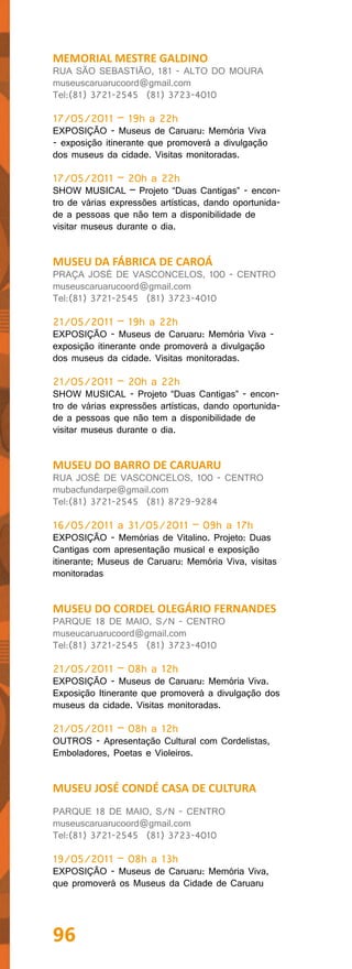 MEMORIAL MESTRE GALDINO
RUA SÃO SEBASTIÃO, 181 - ALTO DO MOURA
museuscaruarucoord@gmail.com
Tel:(81) 3721-2545 (81) 3723-4010

17/05/2011 – 19h a 22h
EXPOSIÇÃO - Museus de Caruaru: Memória Viva
- exposição itinerante que promoverá a divulgação
dos museus da cidade. Visitas monitoradas.

17/05/2011 – 20h a 22h
SHOW MUSICAL – Projeto “Duas Cantigas” - encon-
tro de várias expressões artísticas, dando oportunida-
de a pessoas que não tem a disponibilidade de
visitar museus durante o dia.


MUSEU DA FÁBRICA DE CAROÁ
PRAÇA JOSÉ DE VASCONCELOS, 100 - CENTRO
museuscaruarucoord@gmail.com
Tel:(81) 3721-2545 (81) 3723-4010

21/05/2011 – 19h a 22h
EXPOSIÇÃO - Museus de Caruaru: Memória Viva -
exposição itinerante onde promoverá a divulgação
dos museus da cidade. Visitas monitoradas.

21/05/2011 – 20h a 22h
SHOW MUSICAL - Projeto “Duas Cantigas” - encon-
tro de várias expressões artísticas, dando oportunida-
de a pessoas que não tem a disponibilidade de
visitar museus durante o dia.


MUSEU DO BARRO DE CARUARU
RUA JOSÉ DE VASCONCELOS, 100 - CENTRO
mubacfundarpe@gmail.com
Tel:(81) 3721-2545 (81) 8729-9284

16/05/2011 a 31/05/2011 – 09h a 17h
EXPOSIÇÃO - Memórias de Vitalino. Projeto: Duas
Cantigas com apresentação musical e exposição
itinerante; Museus de Caruaru: Memória Viva, visitas
monitoradas


MUSEU DO CORDEL OLEGÁRIO FERNANDES
PARQUE 18 DE MAIO, S/N - CENTRO
museucaruarucoord@gmail.com
Tel:(81) 3721-2545 (81) 3723-4010

21/05/2011 – 08h a 12h
EXPOSIÇÃO - Museus de Caruaru: Memória Viva.
Exposição Itinerante que promoverá a divulgação dos
museus da cidade. Visitas monitoradas.

21/05/2011 – 08h a 12h
OUTROS - Apresentação Cultural com Cordelistas,
Emboladores, Poetas e Violeiros.


MUSEU JOSÉ CONDÉ CASA DE CULTURA
PARQUE 18 DE MAIO, S/N - CENTRO
museuscaruarucoord@gmail.com
Tel:(81) 3721-2545 (81) 3723-4010

19/05/2011 – 08h a 13h
EXPOSIÇÃO - Museus de Caruaru: Memória Viva,
que promoverá os Museus da Cidade de Caruaru




96
 