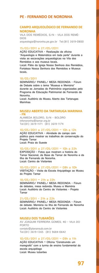 PE - FERNANDO DE NORONHA

CAMPO ARQUEOLÓGICO DE FERNANDO DE
NORONHA
VILA DOS REMÉDIOS, S/N - VILA DOS REMÉ-
DIOS
arqueologia@noronha.pe.gov.br Tel:(81) 3619-0800

15/03/2011 a 27/05/2011
AÇÃO EDUCATIVA - Realização da oficina
“Arqueologia e Matemática em toda parte” durante a
visita as escavações arqueológicas na Vila dos
Remédios e aos museus locais.
Local: Pátio da Igreja Nossa Senhora dos Remédios,
Fortaleza Nossa Senhora dos Remédios e Museus
locais.

18/05/2011
SEMINÁRIO/ PAINEL/ MESA REDONDA - Fórum
de Debate sobre o tema “Museus e Memória”
durante as Jornadas do Patrimônio organizadas pelo
Programa de Educação Patrimonial de Fernando de
Noronha.
Local: Auditório do Museu Aberto das Tartarugas
Marinhas


MUSEU ABERTO DA TARTARUGA MARINHA
- FN
ALAMEDA BOLDRO, S/N - BOLDRO
infonoronha@tamar.org.br
Tel:(81) 3619-1171 (81) 3619-1174

10/05/2011 a 27/05/2011 – 10h a 12h
AÇÃO EDUCATIVA - Atividade de campo com
público para mostrar os trabalhos de conservação do
Projeto Tamar
Local: Praia do Sueste

10/05/2011 a 27/05/2011 – 10h a 22h
EXPOSIÇÃO - Fotos que mostram a história do
Tamar Nacional, da Base do Tamar de Noronha e da
Ilha de Fernando de Noronha.
Local: Centro de Visitantes

10/05/2011 a 27/05/2011 – 08h a 10h
VISITAÇÃO - Visita da Escola Arquipélago ao Museu
do Projeto Tamar

18/05/2011 – 21h a 22h
SEMINÁRIO/ PAINEL/ MESA REDONDA - Fórum
de debates, mesa redonda: Museu e Memória
Local: Auditório do Centro de Visitantes - Projeto
Tamar

21/05/2011 - 21h a 22h
SEMINÁRIO/ PAINEL/ MESA REDONDA - Fórum
de debate: Memória na Ilha de Fernando de Noronha
Local: Auditório do Centro de Visitantes


MUSEU DOS TUBARÕES
AV JOAQUIM FERREIRA GOMES, 40 - VILA DO
PORTO
contato@planansub.com.br
Tel:(81) 3619-1365 (81) 9684-0642

10/05/2011 a 27/05/2011 – 09h a 11h
AÇÃO EDUCATIVA – Oficina “Construindo um
maregrafo” com a turma de ensino fundamental da
escola arquipélago
Local: Museu tubarões



                                               97
 