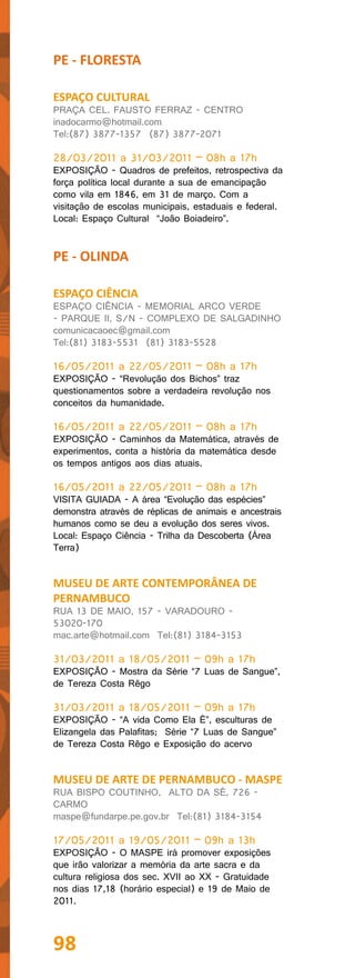 PE - FLORESTA

ESPAÇO CULTURAL
PRAÇA CEL. FAUSTO FERRAZ - CENTRO
inadocarmo@hotmail.com
Tel:(87) 3877-1357 (87) 3877-2071

28/03/2011 a 31/03/2011 – 08h a 17h
EXPOSIÇÃO - Quadros de prefeitos, retrospectiva da
força política local durante a sua de emancipação
como vila em 1846, em 31 de março. Com a
visitação de escolas municipais, estaduais e federal.
Local: Espaço Cultural “João Boiadeiro”.


PE - OLINDA

ESPAÇO CIÊNCIA
ESPAÇO CIÊNCIA - MEMORIAL ARCO VERDE
- PARQUE II, S/N - COMPLEXO DE SALGADINHO
comunicacaoec@gmail.com
Tel:(81) 3183-5531 (81) 3183-5528

16/05/2011 a 22/05/2011 – 08h a 17h
EXPOSIÇÃO - “Revolução dos Bichos” traz
questionamentos sobre a verdadeira revolução nos
conceitos da humanidade.

16/05/2011 a 22/05/2011 – 08h a 17h
EXPOSIÇÃO - Caminhos da Matemática, através de
experimentos, conta a história da matemática desde
os tempos antigos aos dias atuais.

16/05/2011 a 22/05/2011 – 08h a 17h
VISITA GUIADA - A área “Evolução das espécies”
demonstra através de réplicas de animais e ancestrais
humanos como se deu a evolução dos seres vivos.
Local: Espaço Ciência - Trilha da Descoberta (Área
Terra)


MUSEU DE ARTE CONTEMPORÂNEA DE
PERNAMBUCO
RUA 13 DE MAIO, 157 - VARADOURO -
53020-170
mac.arte@hotmail.com Tel:(81) 3184-3153

31/03/2011 a 18/05/2011 – 09h a 17h
EXPOSIÇÃO - Mostra da Série “7 Luas de Sangue”,
de Tereza Costa Rêgo

31/03/2011 a 18/05/2011 – 09h a 17h
EXPOSIÇÃO - “A vida Como Ela É”, esculturas de
Elizangela das Palafitas; Série “7 Luas de Sangue”
de Tereza Costa Rêgo e Exposição do acervo


MUSEU DE ARTE DE PERNAMBUCO - MASPE
RUA BISPO COUTINHO, ALTO DA SÉ, 726 -
CARMO
maspe@fundarpe.pe.gov.br Tel:(81) 3184-3154

17/05/2011 a 19/05/2011 – 09h a 13h
EXPOSIÇÃO - O MASPE irá promover exposições
que irão valorizar a memória da arte sacra e da
cultura religiosa dos sec. XVII ao XX - Gratuidade
nos dias 17,18 (horário especial) e 19 de Maio de
2011.



98
 
