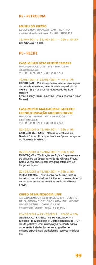 PE - PETROLINA

MUSEU DO SERTÃO
ESMERLINDA BRANDÃO, S/N - CENTRO
museusertao@gmail.com Tel:(87) 3862-1934

15/04/2011 a 29/05/2011 – 09h a 15h30
EXPOSIÇÃO - Fotos


PE - RECIFE

CASA MUSEU DOM HELDER CAMARA
RUA HENRIQUE DIAS, 278 - BOA VISTA
idhec@gmail.com
Tel:(81) 3421-1076 (81) 3231-5341

16/05/2011 a 22/05/2011 – 14h a 17h
EXPOSIÇÃO - Painéis contendo fotos e reportagens
de Jornais e revistas, selecionadas no período de
1964 a 1985 (21 anos do episcopado de Dom
Helder).
Local: Espaço Dom Lamartine Soares (anexo à Casa
Museu)


CASA-MUSEU MAGDALENA E GILBERTO
FREYRE/FUNDAÇÃO GILBERTO FREYRE
RUA DOIS IRMÃOS, 320 - APIPUCOS
sibely@fgf.org.br
Tel:(81) 3441-1733 (81) 3441-2883

02/05/2011 a 15/06/2011 – 09h a 16h
EXIBIÇÃO DE FILME - “Cenas e Símbolos do
Nordeste” é um filme que falará da época do açúcar
no Nordeste brasileiro



02/05/2011 a 15/06/2011 – 09h a 16h
EXPOSIÇÃO - “Civilização do Açúcar”, que retratará
os assuntos da época na visão de Gilberto Freyre.
Serão vários painéis com imagens referentes ao
tempo do açúcar.

02/05/2011 a 15/06/2011 – 09h a 16h
VISITA GUIADA - “Civilização do Açúcar” será a
temática que retratará os hábitos e costumes da épo-
ca do ouro branco no Brasil na visão de Gilberto
Freyre.


CURSO DE MUSEOLOGIA UFPE
AV. ACADÊMICO HÉLIO RAMOS, SN - CENTRO
DE FILOSOFIA E CIÊNCIAS HUMANAS - CIDADE
UNIVERSITÁRIA - CAMPUS UFPE
museologia@ufpe.br Tel:(21) 2673-80

23/05/2011 a 27/05/2011 – 16h30 a 19h
SEMINÁRIO/ PAINEL/ MESA REDONDA – I
Simpósio de Museologia e Contemporaneidade - Ci-
clo de palestras com museólogos pernambucanos
onde serão tratados temas como gestão de
museus,experiências profissionais, acervos múltiplos
etc.




                                               99
 