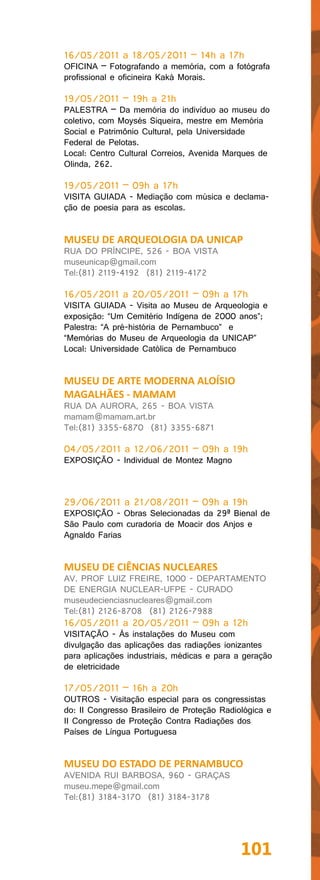 16/05/2011 a 18/05/2011 – 14h a 17h
OFICINA – Fotografando a memória, com a fotógrafa
profissional e oficineira Kaká Morais.

19/05/2011 – 19h a 21h
PALESTRA – Da memória do indivíduo ao museu do
coletivo, com Moysés Siqueira, mestre em Memória
Social e Patrimônio Cultural, pela Universidade
Federal de Pelotas.
Local: Centro Cultural Correios, Avenida Marques de
Olinda, 262.

19/05/2011 – 09h a 17h
VISITA GUIADA - Mediação com música e declama-
ção de poesia para as escolas.


MUSEU DE ARQUEOLOGIA DA UNICAP
RUA DO PRÍNCIPE, 526 - BOA VISTA
museunicap@gmail.com
Tel:(81) 2119-4192 (81) 2119-4172

16/05/2011 a 20/05/2011 – 09h a 17h
VISITA GUIADA - Visita ao Museu de Arqueologia e
exposição: “Um Cemitério Indígena de 2000 anos”;
Palestra: “A pré-história de Pernambuco” e
“Memórias do Museu de Arqueologia da UNICAP”
Local: Universidade Católica de Pernambuco


MUSEU DE ARTE MODERNA ALOÍSIO
MAGALHÃES - MAMAM
RUA DA AURORA, 265 - BOA VISTA
mamam@mamam.art.br
Tel:(81) 3355-6870 (81) 3355-6871

04/05/2011 a 12/06/2011 – 09h a 19h
EXPOSIÇÃO - Individual de Montez Magno



29/06/2011 a 21/08/2011 – 09h a 19h
EXPOSIÇÃO - Obras Selecionadas da 29ª Bienal de
São Paulo com curadoria de Moacir dos Anjos e
Agnaldo Farias


MUSEU DE CIÊNCIAS NUCLEARES
AV. PROF LUIZ FREIRE, 1000 - DEPARTAMENTO
DE ENERGIA NUCLEAR-UFPE - CURADO
museudecienciasnucleares@gmail.com
Tel:(81) 2126-8708 (81) 2126-7988
16/05/2011 a 20/05/2011 – 09h a 12h
VISITAÇÃO - Às instalações do Museu com
divulgação das aplicações das radiações ionizantes
para aplicações industriais, médicas e para a geração
de eletricidade

17/05/2011 – 16h a 20h
OUTROS - Visitação especial para os congressistas
do: II Congresso Brasileiro de Proteção Radiológica e
II Congresso de Proteção Contra Radiações dos
Países de Língua Portuguesa


MUSEU DO ESTADO DE PERNAMBUCO
AVENIDA RUI BARBOSA, 960 - GRAÇAS
museu.mepe@gmail.com
Tel:(81) 3184-3170 (81) 3184-3178




                                             101
 