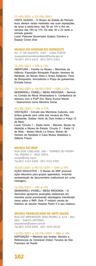 17/05/2011 a 22/05/2011
VISITA GUIADA - O Museu do Estado de Pernam-
buco oferece visitas mediadas nas suas exposições,
de terça a sexta-feira, das 9h as 17h e fins de
semana das 14h as 17h. Os dias 18 e 22 terão a
entrada gratuita.
Local: Palacete Governador Estácio Coimbra e
Espaço Cícero Dias


MUSEU DO HOMEM DO NORDESTE
AV. 17 DE AGOSTO, 2187 - CASA FORTE
museudohomemdonordeste@fundaj.gov.br
Tel:(81) 3073-6332 (81) 3073-6352

15/05/2011 – 13h a 17h
ABERTURA - Família no Museu - Memórias da
Infância. Exposição Brinquedo Popular: bonecas do
Nordeste, de Macao Góes e Graça Seligman. Feira
de Brinquedos, brincadeiras e Praça de guloseimas.
Entrada franca.

18/05/2011 e 19/05/2011 – 09h a 17h
SEMINÁRIO/ PAINEL/ MESA REDONDA - Seminá-
rio Comida de Ritual Afrobrasileira e Conferência de
abertura com a Profª Dra. Maria Eunice Maciel
- Gastronomia como Memória Social.

22/05/2011 – 13h a 17h
VISITAÇÃO - Circuito das Memórias Culturais, com
ônibus gratuito para visita aos museus do Pólo
Capibaribe. Saídas: Horto de Dois irmãos e Praça 13
de Maio.
Local: Circuito 1 - Saída Horto - Mamam, Museu da
Abolição e Museu do Estado. Circuito 2 - Saída 13
de Maio - Museu Murilo La Greca, Museu do
Homem do Nordeste e Casa Museu Madalena e
Gilberto Freyre.


MUSEU DO IMIP
RUA DOS COELHOS, 300 - TÉRREO DO HOSPI-
TAL PEDRO II - BOA VISTA
museu@imip.org.br
Tel:(81) 3322-5696 (81) 2122.4100

10/01/2011 a 10/12/2011 – 09h a 17h
AÇÃO EDUCATIVA - O Museu do IMIP promove
ação educativa para grupos agendados, incluindo
apresentação de documentário institucional em curta
metragem.

13/05/2011 – 14h a 17h
SEMINÁRIO/ PAINEL/ MESA REDONDA - O
Seminário apresenta produções intelectuais em
memória social promovendo abordagens interdiscipli-
nares sobre o IMIP. Este 1º módulo consta do
histórico do secular Hospital Pedro II e seu restauro.


MUSEU FRANCISCANO DE ARTE SACRA
RUA DO IMPERADOR DOM PEDRO II, S/N - MU-
SEU - SANTO ANTÔNIO
lotusktorres@yahoo.com.br
Tel:(81) 3224-0994 (81) 3224-0530

13/05/2011 a 22/05/2011 – 08h a 12h
EXPOSIÇÃO – Memória dos Irmãos, Ministro e
Referenciais da Venerável Ordem Terceira de São
Francisco do Recife




102
 