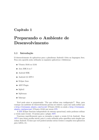 Capítulo 1

Preparando o Ambiente de
Desenvolvimento

1.1     Introdução
O desenvolvimento de aplicativos para a plataforma Android é feito na linguagem Java.
Para esta apostila serão utilizados os seguintes aplicativos e bibliotecas:

      Ubuntu 10.04 ou 12.04

      Java JDK 6 ou 7

      Android SDK

      Android 2.2 API 8

      Eclipse Juno

      ADT Plugin

      Sqlite3

      Sqliteman

      Inkscape

   Você pode estar se perguntando: ”Por que utilizar essa conﬁguração?”. Bom, para
começar um ambiente de desenvolvimento precisa ser estável, e para isso nada melhor que
o http://releases.ubuntu.com/lucid/ (Ubuntu 10.04) ou ainda o http://releases.
ubuntu.com/precise/ (Ubuntu 12.04) por serem LTS.
   A IDE Eclipse funciona independente do sistema operacional, então podemos utilizar
a versão mais recente. O mesmo para o plugin ADT.
   Usaremos especiﬁcamente para os exemplos a seguir a versão 2.2 do Android. Essa
API é uma ótima escolha inicial, pois é a mais utilizada pelos aparelhos mais simples que
rodam Android. É claro que você poderá instalar outras versões e compilar seus aplicativos
para tablets, etc.

                                            1
 