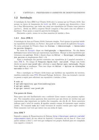2          CAPÍTULO 1. PREPARANDO O AMBIENTE DE DESENVOLVIMENTO

1.2     Instalação
A instalação do Java JDK 6 no Ubuntu 10.04 não é a mesma que no Ubuntu 12.04. Isso
porque na época de lançamento do lucid, em 2010, a empresa que desenvolvia o Java
era a Sun Microsystems, que tinha um canal nos repositórios do Ubuntu como parceira
(partner). Ainda em 2010 a empresa Oracle comprou a Sun junto com seu software e
hardware. Nesse ponto o canal de parceria foi desligado.
    Discussões a parte, vamos ver as duas maneiras de instalar o Java.

1.2.1    Java JDK 6
A instalação do Java no Ubuntu 10.04 é bastante simples. Você apenas irá precisar habili-
tar repositório de terceiros, ou Partner. Isso pode ser feito através do aplicativo Synaptic.
No menu principal do Ubuntu clique em Sistema → Administração → Gerenciador
de pacotes Synaptic.
    No menu do Synaptic clique em Configuração → Repositórios. Na aba Outro
Software temos vários itens que representam repositórios. Marque os dois repositórios que
terminam com partner. Feche e depois clique em Editar → Recarregar informações
dos pacotes ou simplesmente Ctrl + R.
    Após a atualização dos pacotes existentes nos repositórios já é possível encontrar o
Java JDK 6. No campo de Pesquisa rápida digite: sun-java6. Clique com botão
direito no pacote sun-java6-jdk e selecione a opção Marcar para instalação. Depois
basta Aplicar as mudanças. Para isso clique em Editar → Aplicar as alterações
marcadas ou Ctrl + P.

    Para a instalação no Ubuntu 12.04 temos que habilitar um repositório de terceiros,
também conhecido como PPA (Personal Package Archives). Abra um terminal e execute
os passos a seguir para adicionar um repositório e instalar o Java:

$   sudo su
#   apt-add-repository ppa:flexiondotorg/java
#   apt-get update
#   apt-get install sun-java6-jdk

Um pouco de Linux
Para quem não está familiarizado com o ambiente Linux vamos a uma pequena explica-
ção. Nos comandos acima aparecem dois caracteres que não devem ser escritos mas que
representam algo importante no âmbito dos comandos, são eles $ e #. Estes caracteres
indicam qual o nível do usuário; $ signiﬁca usuário comum, # representa super usuário
(root). No comando sudo su é onde trocamos de usuário comum para super usuário.
Neste momento você terá que entrar com sua senha de login.

Java JDK 7
Segundo a página de Requerimentos do Sistema (http://developer.android.com/sdk/
requirements.html) do site oﬁcial do Android, é necessário uso do Java 6. Caso você
queira utilizar o Java 7, você terá que conﬁgurar seu projeto Android para ser compilado
com suporte a versão 6.
 