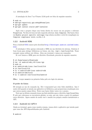 1.2. INSTALAÇÃO                                                                         3

    A instalação do Java 7 no Ubuntu 12.04 pode ser feita da seguinte maneira:

$   sudo su
#   add-apt-repository ppa:webupd8team/java
#   apt-get update
#   apt-get install oracle-jdk7-installer

   Após criar o projeto clique com botão direito do mouse em seu projeto e selecione
Properties. Na lista de itens do lado esquerdo selecione Java Compiler. Daí basta clicar
em Enable project specific settings e logo abaixo escolher o nível de compilação em
Compiler compliance level, escolha 1.6.

1.2.2    Android SDK
Para o Android SDK comece pelo download http://developer.android.com/sdk/index.
html.
   A instalação é feita apenas colocando o SDK em um diretório do sistema. Existem 2
bons locais para abrigar bibliotecas no Linux, são elas: /opt e /usr/local/lib. Nesse
exemplo vamos utilizar este último. Abra um terminal e vamos aos comandos.
   Se você baixou o SDK para seu diretório Downloads, proceda da seguinte maneira:

$   cd /home/usuario/Downloads
$   tar -xf android-sdk r18-linux.tgz
                       ¯
$   sudo su
#   mv android-sdk-linux /usr/local/lib
#   cd /usr/local/lib
#   ln -s android-sdk-linux android-sdk
#   cd android-sdk/tools
#   ln -s android /usr/local/bin/android

Obs.:   troque usuario na primeira linha pelo seu login do sistema.

O poder do Linux
Dê atenção ao uso do comando ln. Ele é responsável por criar links simbólicos. Isso é
muito útil quando se instala um aplicativo ou biblioteca, pois proporciona atualização sem
que outros ajustes sejam feitos. Neste caso basta linkar outra vez e pronto.
   Note que no último comando temos um link simbólico para o diretório /usr/local/bin.
É nele que colocamos os executáveis globais, ou seja, que são vistos a partir de qualquer
outro diretório. Agora saindo do modo root e usando seu próprio usuário instalaremos a
API.

1.2.3    Android 2.2 API 8
Ainda no terminal, agora como usuário comum, vamos abrir o aplicativo que instala qual-
quer uma das API disponibilizadas pelo Android.

$ android
 
