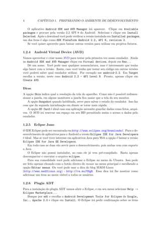 4          CAPÍTULO 1. PREPARANDO O AMBIENTE DE DESENVOLVIMENTO

   O aplicativo Android SDK and AVD Manager irá aparecer. Clique em Avaliable
packages e procure pela versão 2.2 API 8 do Android. Selecione e clique em Install
Selected. Após o download você pode veriﬁcar a versão instalada em Installed packages,
um dos itens é algo como SDK Plataform Android 2.2, API 8, revision 2.
   Se você quiser aproveite para baixar outras versões para utilizar em projetos futuros.

1.2.4   Android Virtual Device (AVD)
Vamos aproveitar e criar nosso AVD para testar pela primeira vez nosso emulador. Ainda
no Android SDK and AVD Manager clique em Virtual devices, depois em New...
    Dê um nome. Você pode usar qualquer nomenclatura, mas é interessante que tenha
algo haver com a versão. Assim, caso você tenha que testar seu código em outras versões
você poderá saber qual emulador utilizar. Por exemplo use android-2.2. Em Target
escolha a versão, neste caso Android 2.2 - API Level 8. Pronto, apenas clique em
Create AVD.

Dicas
A opção Skin indica qual a resolução da tela do aparelho. Como não é possível redimen-
sionar a janela, em alguns monitores a janela ﬁca maior que a tela do seu monitor.
    A opção Snapshot quando habilitada, serve para salvar o estado do emulador. Isso faz
com que da segunda inicialização em diante se torne mais rápida.
    A opção SD Card é ideal caso sua aplicação necessite guardar dados como fotos, arqui-
vos. O AVD irá reservar um espaço em seu HD permitindo assim o acesso a dados pelo
emulador.

1.2.5   Eclipse Juno
O IDE Eclipse pode ser encontrada em http://www.eclipse.org/downloads/. Para o de-
senvolvimento de aplicativos para o Android a versão Eclipse IDE for Java Developers
é ideal. Mas se você tiver interesse em aplicativos Java para Web a opção é baixar a versão
Eclipse IDE for Java EE Developers.
    Em todo caso as duas vão servir para o desenvolvimento, pois ambas vem com suporte
a Java.
    O Eclipse não possui instalador, no caso ele já vem pré-compilado. Basta apenas
descompactar e executar o arquivo eclipse.
    Para sua comodidade você pode adicionar o Eclipse no menu do Ubuntu. Isso pode
ser feito apenas clicando com o botão direiro do mouse no menu principal e escolhendo a
opção Editar menus. Ou você pode usar a dica do blog MAD3 Linux
(http://www.mad3linux.org) - http://va.mu/VSgR. Essa dica irá lhe mostrar como
adicionar um item ao menu visível a todos os usuários.

1.2.6   Plugin ADT
Para a instalação do plugin ADT vamos abrir o Eclipse, e em seu menu selecione Help →
Eclipse Marketplace...
   Busque por adt e escolha o Android Development Tools for Eclipse da Google,
Inc., Apache 2.0 e clique em Install. O Eclipse irá pedir conﬁrmação sobre os itens
 