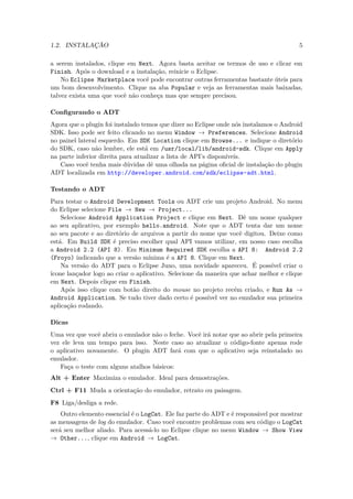 1.2. INSTALAÇÃO                                                                        5

a serem instalados, clique em Next. Agora basta aceitar os termos de uso e clicar em
Finish. Após o download e a instalação, reinicie o Eclipse.
    No Eclipse Marketplace você pode encontrar outras ferramentas bastante úteis para
um bom desenvolvimento. Clique na aba Popular e veja as ferramentas mais baixadas,
talvez exista uma que você não conheça mas que sempre precisou.

Conﬁgurando o ADT
Agora que o plugin foi instalado temos que dizer ao Eclipse onde nós instalamos o Android
SDK. Isso pode ser feito clicando no menu Window → Preferences. Selecione Android
no painel lateral esquerdo. Em SDK Location clique em Browse... e indique o diretório
do SDK, caso não lembre, ele está em /usr/local/lib/android-sdk. Clique em Apply
na parte inferior direita para atualizar a lista de API’s disponíveis.
   Caso você tenha mais dúvidas dê uma olhada na página oﬁcial de instalação do plugin
ADT localizada em http://developer.android.com/sdk/eclipse-adt.html.

Testando o ADT
Para testar o Android Development Tools ou ADT crie um projeto Android. No menu
do Eclipse selecione File → New → Project...
    Selecione Android Application Project e clique em Next. Dê um nome qualquer
ao seu aplicativo, por exemplo hello.android. Note que o ADT tenta dar um nome
ao seu pacote e ao diretório de arquivos a partir do nome que você digitou. Deixe como
está. Em Build SDK é preciso escolher qual API vamos utilizar, em nosso caso escolha
a Android 2.2 (API 8). Em Minimum Required SDK escolha a API 8: Android 2.2
(Froyo) indicando que a versão mínima é a API 8. Clique em Next.
    Na versão do ADT para o Eclipse Juno, uma novidade apareceu. É possível criar o
ícone lançador logo ao criar o aplicativo. Selecione da maneira que achar melhor e clique
em Next. Depois clique em Finish.
    Após isso clique com botão direito do mouse no projeto recém criado, e Run As →
Android Application. Se tudo tiver dado certo é possível ver no emulador sua primeira
aplicação rodando.

Dicas
Uma vez que você abriu o emulador não o feche. Você irá notar que ao abrir pela primeira
vez ele leva um tempo para isso. Neste caso ao atualizar o código-fonte apenas rode
o aplicativo novamente. O plugin ADT fará com que o aplicativo seja reinstalado no
emulador.
   Faça o teste com alguns atalhos básicos:
Alt + Enter Maximiza o emulador. Ideal para demostrações.
Ctrl + F11 Muda a orientação do emulador, retrato ou paisagem.
F8 Liga/desliga a rede.
    Outro elemento essencial é o LogCat. Ele faz parte do ADT e é responsável por mostrar
as mensagens de log do emulador. Caso você encontre problemas com seu código o LogCat
será seu melhor aliado. Para acessá-lo no Eclipse clique no menu Window → Show View
→ Other..., clique em Android → LogCat.
 