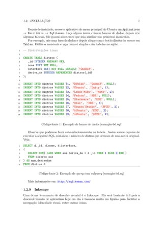 1.2. INSTALAÇÃO                                                                       7

        Depois de instalado, acesse o aplicativo do menu principal do Ubuntu em Aplicativos
     → Escritório → Sqliteman. Faça alguns testes criando bancos de dados, depois crie
     algumas tabelas. Ele possui assistentes que irão auxiliar nos primeiros momentos.
        Por exemplo, crie uma base de dados e depois clique com o botão direito do mouse em
     Tables. Utilize o assistente e veja como é simples criar tabelas no sqlite.

 1   -- Distribuições Linux
 2

 3   CREATE TABLE distros (
 4      _id INTEGER PRIMARY KEY,
 5      nome TEXT NOT NULL,
 6      interface TEXT NOT NULL DEFAULT ’Gnome3’ ,
 7      deriva_de INTEGER REFERENCES distros(_id)
 8   );
 9

10   INSERT   INTO   distros   VALUES   (1,   ’Debian’ , ’Gnome3’ , NULL);
11   INSERT   INTO   distros   VALUES   (2,   ’Ubuntu’ , ’Unity’ , 1);
12   INSERT   INTO   distros   VALUES   (3,   ’Linux Mint’ , ’Mate’ , 2);
13   INSERT   INTO   distros   VALUES   (4,   ’Fedora’ , ’KDE’ , NULL);
14   INSERT   INTO   distros   VALUES   (5,   ’Slackware’ , ’KDE’ , NULL);
15   INSERT   INTO   distros   VALUES   (6,   ’Slax’ , ’KDE’ , 5);
16   INSERT   INTO   distros   VALUES   (7,   ’Ubuntu Studio’ , ’XFCE’ , 2);
17   INSERT   INTO   distros   VALUES   (8,   ’kUbuntu’ , ’KDE’ , 2);
18   INSERT   INTO   distros   VALUES   (9,   ’xUbuntu’ , ’XFCE’ , 2);


                     Código-fonte 1: Exemplo de banco de dados [exemplo-bd.sql]

        Observe que podemos fazer auto-relacionamento na tabela. Assim somos capazes de
     executar a seguinte SQL, contando o número de distros que derivam de uma outra original.
     Veja:

 1   SELECT d._id, d.nome, d.interface,
 2   (
 3      SELECT SUM( CASE WHEN aux.deriva_de = d._id THEN 1 ELSE 0 END )
 4      FROM distros aux
 5   ) AS num_derivadas
 6   FROM distros d


                Código-fonte 2: Exemplo de query com subquery [exemplo-bd.sql]

        Mais informações em: http://sqliteman.com/

     1.2.9    Inkscape
     Uma ótima ferramenta de desenho vetorial é o Inkscape. Ela será bastante útil pois o
     desenvolvimento de aplicativos hoje em dia é baseado muito em ﬁguras para facilitar a
     navegação, identidade visual, entre outras coisas.
 