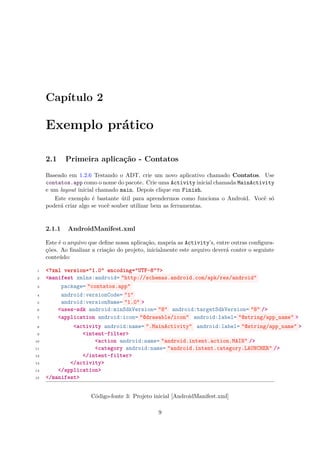 Capítulo 2

     Exemplo prático

     2.1     Primeira aplicação - Contatos

     Baseado em 1.2.6 Testando o ADT, crie um novo aplicativo chamado Contatos. Use
     contatos.app como o nome do pacote. Crie uma Activity inicial chamada MainActivity
     e um layout inicial chamado main. Depois clique em Finish.
        Este exemplo é bastante útil para aprendermos como funciona o Android. Você só
     poderá criar algo se você souber utilizar bem as ferramentas.


     2.1.1   AndroidManifest.xml

     Este é o arquivo que deﬁne nossa aplicação, mapeia as Activity’s, entre outras conﬁgura-
     ções. Ao ﬁnalizar a criação do projeto, inicialmente este arquivo deverá conter o seguinte
     conteúdo:

 1   <?xml version="1.0" encoding="UTF-8"?>
 2   <manifest xmlns:android= "http://schemas.android.com/apk/res/android"
 3        package= "contatos.app"
 4        android:versionCode= "1"
 5        android:versionName= "1.0" >
 6       <uses-sdk android:minSdkVersion= "8" android:targetSdkVersion= "8" />
 7       <application android:icon= "@drawable/icon" android:label= "@string/app_name" >
 8            <activity android:name= ".MainActivity" android:label= "@string/app_name" >
 9               <intent-filter>
10                   <action android:name= "android.intent.action.MAIN" />
11                   <category android:name= "android.intent.category.LAUNCHER" />
12               </intent-filter>
13           </activity>
14       </application>
15   </manifest>


                      Código-fonte 3: Projeto inicial [AndroidManifest.xml]

                                                 9
 