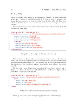 10                                                CAPÍTULO 2. EXEMPLO PRÁTICO

     2.1.2    Activity

     Não existe método main visível ao programador no Android. Ao invés disso temos
     Activity’s. Para que o Android saiba qual ele deve iniciar primeiro utilizamos um
     intent-filter como visto no trecho de código acima da linha 09 a 12 . Para nossa
     primeira Activity criaremos uma lista de contatos e um menu para criação de um novo
     contato.
         Para construir o layout inicial de nossa aplicação precisamos editar o arquivo main.xml
     localizado em res/layout.

 1   <?xml version="1.0" encoding="utf-8"?>
 2   <LinearLayout xmlns:android= "http://schemas.android.com/apk/res/android"
 3       android:orientation= "vertical"
 4       android:layout_width= "fill_parent"
 5       android:layout_height= "fill_parent" >
 6       <ListView
 7         android:id= "@+id/lv_contatos"
 8         android:layout_width= "fill_parent"
 9         android:layout_height= "wrap_content" />
10   </LinearLayout>


                      Código-fonte 4: Layout principal [res/layout/main.xml]


         Deste momento em diante tenha em mente que os arquivos xml aqui descritos são
     apenas para você poder comparar e ver se não esqueceu de nada. Todos os layout’s devem
     ser criados usando a ferramenta ADT. Você irá notar que ao abrir o xml uma janela de
     layout aparecerá. Para visualizar o xml ou o layout gráﬁco basta utilizar a aba inferior
     esquerda.
        Por ﬁm, temos o menu. Clique com o botão direito do mouse em seu projeto e New →
     Other... ou Ctrl + N. Procure por Android XML File. Em Resource Type escolha a
     opção Menu. Chame-o de main menu.xml.
                                 ¯
 1   <?xml version="1.0" encoding="UTF-8"?>
 2   <menu xmlns:android= "http://schemas.android.com/apk/res/android" >
 3       <item
 4           android:id= "@+id/menu_add"
 5           android:title= "Novo"
 6           android:icon= "@android:drawable/ic_menu_add" />
 7   </menu>


                    Código-fonte 5: Menu principal [res/menu/main menu.xml]
                                                                 ¯

          Pronto, já temos nosso layout. Compile o projeto e vamos a próxima iteração.
 
