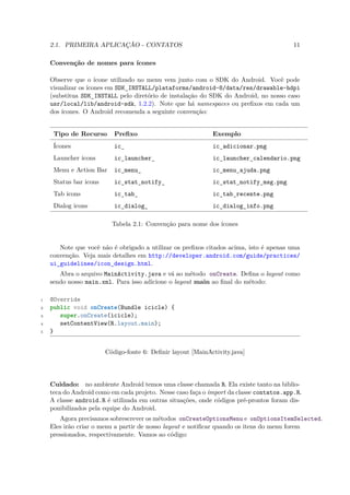 2.1. PRIMEIRA APLICAÇÃO - CONTATOS                                                   11

    Convenção de nomes para ícones

    Observe que o ícone utilizado no menu vem junto com o SDK do Android. Você pode
    visualizar os ícones em SDK INSTALL/plataforms/android-8/data/res/drawable-hdpi
                               ¯
    (substitua SDK INSTALL pelo diretório de instalação do SDK do Android, no nosso caso
                    ¯
    usr/local/lib/android-sdk, 1.2.2). Note que há namespaces ou preﬁxos em cada um
    dos ícones. O Android recomenda a seguinte convenção:


     Tipo de Recurso       Preﬁxo                            Exemplo
     Ícones                ic                                ic adicionar.png
                             ¯                                 ¯
     Launcher icons        ic launcher                       ic launcher calendario.png
                             ¯         ¯                       ¯        ¯
     Menu e Action Bar     ic menu                           ic menu ajuda.png
                             ¯     ¯                           ¯    ¯
     Status bar icons      ic stat notify                    ic stat notify msg.png
                             ¯     ¯      ¯                    ¯    ¯      ¯
     Tab icons             ic tab                            ic tab recente.png
                             ¯    ¯                            ¯   ¯
     Dialog icons          ic dialog                         ic dialog info.png
                             ¯       ¯                         ¯      ¯

                          Tabela 2.1: Convenção para nome dos ícones


       Note que você não é obrigado a utilizar os preﬁxos citados acima, isto é apenas uma
    convenção. Veja mais detalhes em http://developer.android.com/guide/practices/
    ui_guidelines/icon_design.html.
       Abra o arquivo MainActivity.java e vá ao método onCreate. Deﬁna o layout como
    sendo nosso main.xml. Para isso adicione o layout main ao ﬁnal do método:

1   @Override
2   public void onCreate(Bundle icicle) {
3      super.onCreate(icicle);
4      setContentView(R.layout.main);
5   }


                        Código-fonte 6: Deﬁnir layout [MainActivity.java]




    Cuidado: no ambiente Android temos uma classe chamada R. Ela existe tanto na biblio-
    teca do Android como em cada projeto. Nesse caso faça o import da classe contatos.app.R.
    A classe android.R é utilizada em outras situações, onde códigos pré-prontos foram dis-
    ponibilizados pela equipe do Android.
       Agora precisamos sobrescrever os métodos onCreateOptionsMenu e onOptionsItemSelected.
    Eles irão criar o menu a partir de nosso layout e notiﬁcar quando os itens do menu forem
    pressionados, respectivamente. Vamos ao código:
 