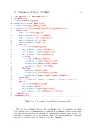 2.1. PRIMEIRA APLICAÇÃO - CONTATOS                                                 13

 1   <?xml version="1.0" encoding="UTF-8"?>
 2   <RelativeLayout
 3   android:id= "@+id/widget31"
 4   android:layout_width= "fill_parent"
 5   android:layout_height= "fill_parent"
 6   xmlns:android= "http://schemas.android.com/apk/res/android" >
 7      <TableLayout
 8         android:id= "@+id/widget32"
 9         android:layout_width= "fill_parent"
10         android:layout_height= "wrap_content"
11         android:orientation= "vertical"
12         android:stretchColumns= "1" >
13         <TableRow
14            android:id= "@+id/widget33"
15            android:layout_width= "fill_parent"
16            android:layout_height= "wrap_content"
17            android:orientation= "horizontal" >
18            <TextView
19               android:id= "@+id/textView1"
20               android:layout_width= "wrap_content"
21               android:layout_height= "wrap_content"
22               android:text= "Nome" ></TextView>
23            <EditText
24               android:id= "@+id/et_nome"
25               android:layout_width= "wrap_content"
26               android:layout_height= "wrap_content" ></EditText>
27         </TableRow>
28         <!-- faça mais duas TableRow’s contendo o Telefone e E-mail -->
29         <Button
30            android:id= "@+id/bt_salvar"
31            android:text= "Salvar"
32            android:layout_height= "wrap_content"
33            android:layout_width= "fill_parent" ></Button>
34      </TableLayout>
35   </RelativeLayout>


                  Código-fonte 8: Formulário principal [res/layout/salvar.xml]



         Crie uma nova Activity chamada SalvarActivity dentro de contatos.app.view.
     Para irmos de uma Activity para outra precisamos de um Intent. Um de seus constru-
     tores recebe como parâmetros a instância da classe em que estamos, sendo que ela deve
     implementar a interface Context e o nome da classe a qual deve ser mostrada. Veja como
     implementar o método irParaSalvar da classe MainActivity:
 