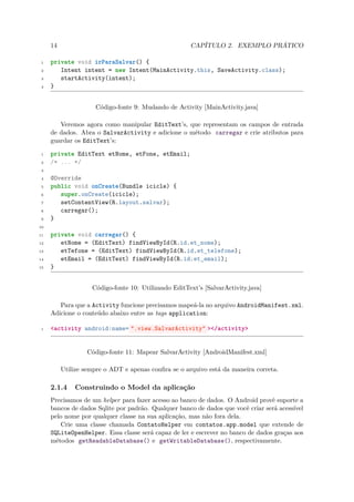 14                                               CAPÍTULO 2. EXEMPLO PRÁTICO

 1   private void irParaSalvar() {
 2      Intent intent = new Intent(MainActivity.this, SaveActivity.class);
 3      startActivity(intent);
 4   }


                     Código-fonte 9: Mudando de Activity [MainActivity.java]

        Veremos agora como manipular EditText’s, que representam os campos de entrada
     de dados. Abra o SalvarActivity e adicione o método carregar e crie atributos para
     guardar os EditText’s:

 1   private EditText etNome, etFone, etEmail;
 2   /* ... */
 3

 4   @Override
 5   public void onCreate(Bundle icicle) {
 6      super.onCreate(icicle);
 7      setContentView(R.layout.salvar);
 8      carregar();
 9   }
10

11   private void carregar() {
12      etNome = (EditText) findViewById(R.id.et_nome);
13      etTefone = (EditText) findViewById(R.id.et_telefone);
14      etEmail = (EditText) findViewById(R.id.et_email);
15   }


                    Código-fonte 10: Utilizando EditText’s [SalvarActivity.java]

        Para que a Activity funcione precisamos mapeá-la no arquivo AndroidManifest.xml.
     Adicione o conteúdo abaixo entre as tags application:

 1   <activity android:name= ".view.SalvarActivity" ></activity>


                  Código-fonte 11: Mapear SalvarActivity [AndroidManifest.xml]

          Utilize sempre o ADT e apenas conﬁra se o arquivo está da maneira correta.

     2.1.4    Construindo o Model da aplicação
     Precisamos de um helper para fazer acesso ao banco de dados. O Android provê suporte a
     bancos de dados Sqlite por padrão. Qualquer banco de dados que você criar será acessível
     pelo nome por qualquer classe na sua aplicação, mas não fora dela.
        Crie uma classe chamada ContatoHelper em contatos.app.model que extende de
     SQLiteOpenHelper. Essa classe será capaz de ler e escrever no banco de dados graças aos
     métodos getReadableDatabase() e getWritableDatabase(), respectivamente.
 