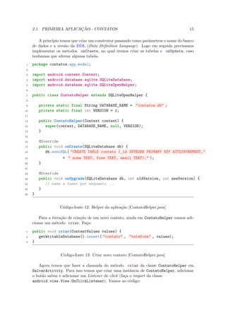 2.1. PRIMEIRA APLICAÇÃO - CONTATOS                                                15

        A princípio temos que criar um construtor passando como parâmetros o nome do banco
     de dados e a versão da DDL (Data Deﬁnition Language). Logo em seguida precisamos
     implementar os métodos onCreate, no qual iremos criar as tabelas e onUpdate, caso
     tenhamos que alterar alguma tabela.
 1   package contatos.app.model;
 2

 3   import android.content.Context;
 4   import android.database.sqlite.SQLiteDatabase;
 5   import android.database.sqlite.SQLiteOpenHelper;
 6

 7   public class ContatoHelper extends SQLiteOpenHelper {
 8

 9       private static final String DATABASE_NAME = "contatos.db" ;
10       private static final int VERSION = 1;
11

12       public ContatoHelper(Context context) {
13          super(context, DATABASE_NAME, null, VERSION);
14       }
15

16       @Override
17       public void onCreate(SQLiteDatabase db) {
18          db.execSQL( "CREATE TABLE contato (_id INTEGER PRIMARY KEY AUTOINCREMENT,"
19                   + " nome TEXT, fone TEXT, email TEXT);" );
20       }
21

22       @Override
23       public void onUpgrade(SQLiteDatabase db, int oldVersion, int newVersion) {
24          // nada a fazer por enquanto ...
25       }
26   }


                   Código-fonte 12: Helper da aplicação [ContatoHelper.java]

         Para a iteração de criação de um novo contato, ainda em ContatoHelper vamos adi-
     cionar um método criar. Faça:

 1   public void criar(ContentValues values) {
 2      getWritableDatabase().insert( "contato" , "telefone" , values);
 3   }


                    Código-fonte 13: Criar novo contato [ContatoHelper.java]

        Agora temos que fazer a chamada do método criar da classe ContatoHelper em
     SalvarActivity. Para isso temos que criar uma instância de ContatoHelper, adicionar
     o botão salvar e adicionar um Listener de click (faça o import da classe
     android.view.View.OnClickListener). Vamos ao código:
 