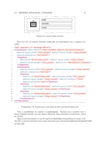 2.1. PRIMEIRA APLICAÇÃO - CONTATOS                                                   17




                                Figura 2.1: Layout linha da Lista


        Para isso crie um arquivo chamado linha.xml em res/layout com o seguinte con-
     teúdo.
 1   <?xml version="1.0" encoding="UTF-8"?>
 2   <LinearLayout xmlns:android= "http://schemas.android.com/apk/res/android"
 3      android:layout_width= "fill_parent" android:layout_height= "wrap_content"
 4      android:orientation= "horizontal" >
 5      <ImageView
 6         android:id= "@+id/linha_icone" android:layout_width= "wrap_content"
 7         android:layout_height= "fill_parent" android:src= "@drawable/ic_launcher" >
 8      </ImageView>
 9      <LinearLayout
10         android:layout_width= "fill_parent" android:layout_height= "wrap_content"
11         android:orientation= "vertical" >
12         <TextView
13            android:id= "@+id/linha_nome" android:layout_width= "fill_parent"
14            android:layout_height= "wrap_content" android:textStyle= "bold"
15            android:ellipsize= "end" ></TextView>
16         <TextView
17            android:id= "@+id/linha_fone" android:layout_width= "fill_parent"
18            android:layout_height= "wrap_content" ></TextView>
19         <TextView
20            android:id= "@+id/linha_email" android:layout_width= "fill_parent"
21            android:layout_height= "wrap_content" ></TextView>
22         </LinearLayout>
23   </LinearLayout>


             Código-fonte 15: Layout para cada linha da lista [res/layout/linha.xml]

         Note a possibilidade de aninhar o LinearLayout. Fazendo isso é possível criar o
     layout desejado fazendo com que alguns elementos sejam inseridos na horizontal, outros
     na vertical.
         Outro ponto interessante é o uso de negrito no TextView correspondente ao nome, na li-
     nha 14 , e o uso de reticências caso o nome seja maior que a tela usando android:ellipsize="end"
     na linha 15 .
 