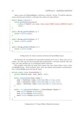 18                                              CAPÍTULO 2. EXEMPLO PRÁTICO

        Agora vamos até ContatoHelper e adicionar o método listar. E também adiciona-
     remos métodos para facilitar a obtenção dos valores de cada atributo.

 1   public Cursor listar() {
 2      return getReadableDatabase()
 3         .rawQuery( "SELECT _id, nome, fone, email FROM contato ORDER BY nome" ,
 4           null);
 5   }
 6

 7   public String getNome(Cursor c) {
 8      return c.getString(1);
 9   }
10

11   public String getFone(Cursor c) {
12      return c.getString(2);
13   }
14

15   public String getEmail(Cursor c) {
16      return c.getString(3);
17   }


                 Código-fonte 16: Listar contatos existentes [ContatoHelper.java]

         Os elementos de um Cursor são numerados iniciando de 0 (zero). Neste caso o 0 é a
     coluna id. Note que ela não será usada pelo programador e sim pelo Android. Isto será
             ¯
     visto com mais detalhes em 2.1.6 Editando dados existentes.
         Para popular cada linha de nossa Lista vamos criar uma classe interna (inner class)
     em MainActivity. Assim podemos fazer cache dos objetos aumentando a performance.
     Use o suﬁxo Holder para esse tipo de classe.

 1   private static class ContatoHolder {
 2      private TextView nome, fone, email = null;
 3

 4        public ContatoHolder(View linha) {
 5           nome = (TextView) linha.findViewById(R.id.linha_nome);
 6           fone = (TextView) linha.findViewById(R.id.linha_fone);
 7           email = (TextView) linha.findViewById(R.id.linha_email);
 8        }
 9

10        public void popularForm(Cursor c, ContatoHelper helper) {
11           nome.setText(helper.getNome(c));
12           fone.setText(helper.getFone(c));
13           email.setText(helper.getEmail(c));
14        }
15   }


                       Código-fonte 17: Classe Holder [MainActivity.java]
 