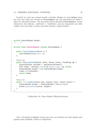 2.1. PRIMEIRA APLICAÇÃO - CONTATOS                                                19

         Levando em conta que estamos usando a interface Cursor em nosso Helper temos
     que criar uma classe que extenda de CursorAdapter que será responsável por deﬁnir o
     layout de cada linha da Lista. Crie uma classe interna chamada ContatoAdapter. Iremos
     sobrescrever dois métodos, newView() e bindView(), que são responsáveis por inﬂar
     (inﬂate) uma nova linha e reciclar uma linha existente, respectivamente.




 1   private ContatoHelper helper;
 2   /* ... */
 3

 4   private class ContatoAdapter extends CursorAdapter {
 5

 6       public ContatoAdapter(Cursor c) {
 7          super(MainActivity.this, c);
 8       }
 9

10       @Override
11       public View newView(Context cntxt, Cursor cursor, ViewGroup vg) {
12          LayoutInflater inflater = getLayoutInflater();
13          View linha = inflater.inflate(R.layout.linha, vg, false);
14          ContatoHolder holder = new ContatoHolder(linha);
15          linha.setTag(holder);
16          return linha;
17       }
18

19       @Override
20       public void bindView(View view, Context cntxt, Cursor cursor) {
21          ContatoHolder holder = (ContatoHolder) view.getTag();
22          holder.popularForm(cursor, helper);
23       }
24   }


                      Código-fonte 18: Classe Adapter [MainActivity.java]




        Com a introdução do Helper teremos que criar uma instância da classe Cursor para
     popular nossa ListView. Vamos ao código-fonte:
 