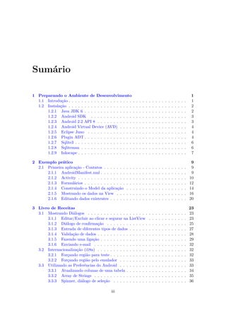 Sumário

1 Preparando o Ambiente de Desenvolvimento                                                                                       1
  1.1 Introdução . . . . . . . . . . . . . . . . . . . .     .   .   .   .   .   .   .   .   .   .   .   .   .   .   .   .   .   1
  1.2 Instalação . . . . . . . . . . . . . . . . . . . .     .   .   .   .   .   .   .   .   .   .   .   .   .   .   .   .   .   2
      1.2.1 Java JDK 6 . . . . . . . . . . . . . . .         .   .   .   .   .   .   .   .   .   .   .   .   .   .   .   .   .   2
      1.2.2 Android SDK . . . . . . . . . . . . .            .   .   .   .   .   .   .   .   .   .   .   .   .   .   .   .   .   3
      1.2.3 Android 2.2 API 8 . . . . . . . . . . .          .   .   .   .   .   .   .   .   .   .   .   .   .   .   .   .   .   3
      1.2.4 Android Virtual Device (AVD) . . . .             .   .   .   .   .   .   .   .   .   .   .   .   .   .   .   .   .   4
      1.2.5 Eclipse Juno . . . . . . . . . . . . . .         .   .   .   .   .   .   .   .   .   .   .   .   .   .   .   .   .   4
      1.2.6 Plugin ADT . . . . . . . . . . . . . . .         .   .   .   .   .   .   .   .   .   .   .   .   .   .   .   .   .   4
      1.2.7 Sqlite3 . . . . . . . . . . . . . . . . . .      .   .   .   .   .   .   .   .   .   .   .   .   .   .   .   .   .   6
      1.2.8 Sqliteman . . . . . . . . . . . . . . . .        .   .   .   .   .   .   .   .   .   .   .   .   .   .   .   .   .   6
      1.2.9 Inkscape . . . . . . . . . . . . . . . . .       .   .   .   .   .   .   .   .   .   .   .   .   .   .   .   .   .   7

2 Exemplo prático                                                                                                                 9
  2.1 Primeira aplicação - Contatos . . . . . . .    .   .   .   .   .   .   .   .   .   .   .   .   .   .   .   .   .   .   .    9
      2.1.1 AndroidManifest.xml . . . . . . . .      .   .   .   .   .   .   .   .   .   .   .   .   .   .   .   .   .   .   .    9
      2.1.2 Activity . . . . . . . . . . . . . . .   .   .   .   .   .   .   .   .   .   .   .   .   .   .   .   .   .   .   .   10
      2.1.3 Formulários . . . . . . . . . . . . .    .   .   .   .   .   .   .   .   .   .   .   .   .   .   .   .   .   .   .   12
      2.1.4 Construindo o Model da aplicação         .   .   .   .   .   .   .   .   .   .   .   .   .   .   .   .   .   .   .   14
      2.1.5 Mostrando os dados na View . . .         .   .   .   .   .   .   .   .   .   .   .   .   .   .   .   .   .   .   .   16
      2.1.6 Editando dados existentes . . . . .      .   .   .   .   .   .   .   .   .   .   .   .   .   .   .   .   .   .   .   20

3 Livro de Receitas                                                                                                              23
  3.1 Mostrando Diálogos . . . . . . . . . . . . .       . . . . . .             .   .   .   .   .   .   .   .   .   .   .   .   23
      3.1.1 Editar/Excluir ao clicar e segurar na        ListView                .   .   .   .   .   .   .   .   .   .   .   .   23
      3.1.2 Diálogo de conﬁrmação . . . . . . .          . . . . . .             .   .   .   .   .   .   .   .   .   .   .   .   25
      3.1.3 Entrada de diferentes tipos de dados         . . . . . .             .   .   .   .   .   .   .   .   .   .   .   .   27
      3.1.4 Validação de dados . . . . . . . . . .       . . . . . .             .   .   .   .   .   .   .   .   .   .   .   .   28
      3.1.5 Fazendo uma ligação . . . . . . . . .        . . . . . .             .   .   .   .   .   .   .   .   .   .   .   .   29
      3.1.6 Enviando e-mail . . . . . . . . . . .        . . . . . .             .   .   .   .   .   .   .   .   .   .   .   .   32
  3.2 Internacionalização (i18n) . . . . . . . . . .     . . . . . .             .   .   .   .   .   .   .   .   .   .   .   .   32
      3.2.1 Forçando região para teste . . . . . .       . . . . . .             .   .   .   .   .   .   .   .   .   .   .   .   32
      3.2.2 Forçando região pelo emulador . . .          . . . . . .             .   .   .   .   .   .   .   .   .   .   .   .   33
  3.3 Utilizando as Preferências do Android . . .        . . . . . .             .   .   .   .   .   .   .   .   .   .   .   .   33
      3.3.1 Atualizando colunas de uma tabela .          . . . . . .             .   .   .   .   .   .   .   .   .   .   .   .   34
      3.3.2 Array de Strings . . . . . . . . . . .       . . . . . .             .   .   .   .   .   .   .   .   .   .   .   .   35
      3.3.3 Spinner, diálogo de seleção . . . . .        . . . . . .             .   .   .   .   .   .   .   .   .   .   .   .   36

                                            iii
 
