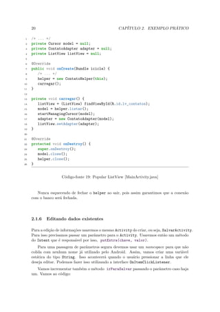 20                                             CAPÍTULO 2. EXEMPLO PRÁTICO

 1   /* ... */
 2   private Cursor model = null;
 3   private ContatoAdapter adapter = null;
 4   private ListView listView = null;
 5

 6   @Override
 7   public void onCreate(Bundle icicle) {
 8      /* ... */
 9      helper = new ContatoHelper(this);
10      carregar();
11   }
12

13   private void carregar() {
14      listView = (ListView) findViewById(R.id.lv_contatos);
15      model = helper.listar();
16      startManagingCursor(model);
17      adapter = new ContatoAdapter(model);
18      listView.setAdapter(adapter);
19   }
20

21   @Override
22   protected void onDestroy() {
23      super.onDestroy();
24      model.close();
25      helper.close();
26   }


                     Código-fonte 19: Popular ListView [MainActivity.java]


        Nunca esquecendo de fechar o helper ao sair, pois assim garantimos que a conexão
     com o banco será fechada.




     2.1.6   Editando dados existentes

     Para a edição de informações usaremos o mesmo Activity do criar, ou seja, SalvarActivity.
     Para isso precisamos passar um parâmetro para o Activity. Usaremos então um método
     do Intent que é responsável por isso, putExtra(chave, valor).
         Para uma passagem de parâmetros segura devemos usar um namespace para que não
     colida com nenhum nome já utilizado pelo Android. Assim, vamos criar uma variável
     estática do tipo String. Isso acontecerá quando o usuário pressionar a linha que ele
     deseja editar. Podemos fazer isso utilizando a interface OnItemClickListener.
        Vamos incrementar também o método irParaSalvar passando o parâmetro caso haja
     um. Vamos ao código:
 