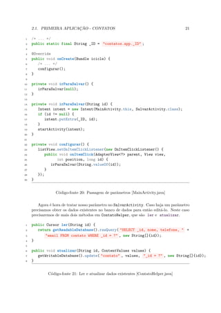 2.1. PRIMEIRA APLICAÇÃO - CONTATOS                                                 21

 1   /* ... */
 2   public static final String _ID = "contatos.app._ID" ;
 3

 4   @Override
 5   public void onCreate(Bundle icicle) {
 6      /* ... */
 7      configurar();
 8   }
 9

10   private void irParaSalvar() {
11      irParaSalvar(null);
12   }
13

14   private void irParaSalvar(String id) {
15      Intent intent = new Intent(MainActivity.this, SalvarActivity.class);
16      if (id != null) {
17         intent.putExtra(_ID, id);
18      }
19      startActivity(intent);
20   }
21

22   private void configurar() {
23      listView.setOnItemClickListener(new OnItemClickListener() {
24          public void onItemClick(AdapterView<?> parent, View view,
25                int position, long id) {
26             irParaSalvar(String.valueOf(id));
27          }
28      });
29   }


                  Código-fonte 20: Passagem de parâmetros [MainActivity.java]


        Agora é hora de tratar nosso parâmetro no SalvarActivity. Caso haja um parâmetro
     precisamos obter os dados existentes no banco de dados para então editá-lo. Neste caso
     precisaremos de mais dois métodos em ContatoHelper, que são ler e atualizar.

 1   public Cursor ler(String id) {
 2      return getReadableDatabase().rawQuery( "SELECT _id, nome, telefone, " +
 3          "email FROM contato WHERE _id = ?" , new String[]{id});
 4   }
 5

 6   public void atualizar(String id, ContentValues values) {
 7      getWritableDatabase().update( "contato" , values, "_id = ?" , new String[]{id});
 8   }


              Código-fonte 21: Ler e atualizar dados existentes [ContatoHelper.java]
 