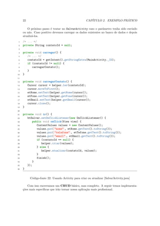 22                                              CAPÍTULO 2. EXEMPLO PRÁTICO

        O próximo passo é tratar no SalvarActivity caso o parâmetro tenha sido enviado
     ou não. Caso positivo devemos carregar os dados existentes no banco de dados e depois
     atualizá-los.
 1   /* ... */
 2   private String contatoId = null;
 3

 4   private void carregar() {
 5      /* ... */
 6      contatoId = getIntent().getStringExtra(MainActivity._ID);
 7      if (contatoId != null) {
 8         carregarContato();
 9      }
10   }
11

12   private void carregarContato() {
13      Cursor cursor = helper.ler(contatoId);
14      cursor.moveToFirst();
15      etNome.setText(helper.getNome(cursor));
16      etFone.setText(helper.getFone(cursor));
17      etEmail.setText(helper.getEmail(cursor));
18      cursor.close();
19   }
20

21   private void ir() {
22      btSalvar.setOnClickListener(new OnClickListener() {
23          public void onClick(View view) {
24             ContentValues values = new ContentValues();
25             values.put( "nome" , etNome.getText().toString());
26             values.put( "telefone" , etTefone.getText().toString());
27             values.put( "email" , etEmail.getText().toString());
28             if (contatoId == null) {
29                helper.criar(values);
30             } else {
31                helper.atualizar(contatoId, values);
32             }
33             finish();
34          }
35      });
36   }


          Código-fonte 22: Usando Activity para criar ou atualizar [SalvarActivity.java]

        Com isso encerramos um CRUD básico, mas completo. A seguir temos implementa-
     ções mais especíﬁcas que irão tornar nossa aplicação mais proﬁssional.
 