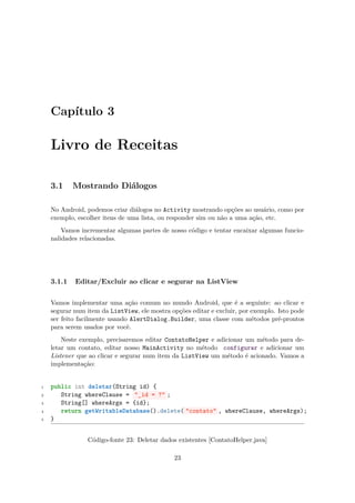 Capítulo 3

    Livro de Receitas

    3.1     Mostrando Diálogos

    No Android, podemos criar diálogos no Activity mostrando opções ao usuário, como por
    exemplo, escolher itens de uma lista, ou responder sim ou não a uma ação, etc.
        Vamos incrementar algumas partes de nosso código e tentar encaixar algumas funcio-
    nalidades relacionadas.




    3.1.1   Editar/Excluir ao clicar e segurar na ListView

    Vamos implementar uma ação comum no mundo Android, que é a seguinte: ao clicar e
    segurar num item da ListView, ele mostra opções editar e excluir, por exemplo. Isto pode
    ser feito facilmente usando AlertDialog.Builder, uma classe com métodos pré-prontos
    para serem usados por você.
        Neste exemplo, precisaremos editar ContatoHelper e adicionar um método para de-
    letar um contato, editar nosso MainActivity no método configurar e adicionar um
    Listener que ao clicar e segurar num item da ListView um método é acionado. Vamos a
    implementação:


1   public int deletar(String id) {
2      String whereClause = "_id = ?" ;
3      String[] whereArgs = {id};
4      return getWritableDatabase().delete( "contato" , whereClause, whereArgs);
5   }


                Código-fonte 23: Deletar dados existentes [ContatoHelper.java]

                                              23
 