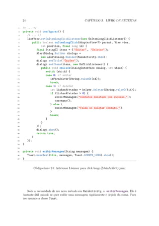 24                                            CAPÍTULO 3. LIVRO DE RECEITAS

 1   /* ... */
 2   private void configurar() {
 3      /* ... */
 4      listView.setOnItemLongClickListener(new OnItemLongClickListener() {
 5          public boolean onItemLongClick(AdapterView<?> parent, View view,
 6                int position, final long id) {
 7             final String[] itens = { "Editar" , "Deletar" };
 8             AlertDialog.Builder dialogo =
 9                new AlertDialog.Builder(MainActivity.this);
10             dialogo.setTitle( "Opções" );
11             dialogo.setItems(itens, new OnClickListener() {
12                public void onClick(DialogInterface dialog, int which) {
13                   switch (which) {
14                   case 0: // editar
15                      irParaSalvar(String.valueOf(id));
16                      break;
17                   case 1: // deletar
18                      int linhasAfetadas = helper.deletar(String.valueOf(id));
19                      if (linhasAfetadas > 0) {
20                          exibirMensagem( "Contatos deletado com sucesso." );
21                          carregar();
22                      } else {
23                          exibirMensagem( "Falha ao deletar contato." );
24                      }
25                      break;
26                   }
27                }
28             });
29             dialogo.show();
30             return true;
31          }
32      });
33   }
34

35   private void exibirMensagem(String mensagem) {
36      Toast.makeText(this, mensagem, Toast.LENGTH_LONG).show();
37   }


            Código-fonte 24: Adicionar Listener para click longo [MainActivity.java]




         Note a necessidade de um novo método em MainActivity, o exibirMensagem. Ele é
     bastante útil quando se quer exibir uma mensagem rapidamente e depois ela suma. Para
     isso usamos a classe Toast.
 