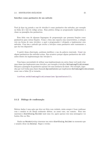 3.1. MOSTRANDO DIÁLOGOS                                                            25

Interface como parâmetro de um método




Você já deve ter notado o uso de interface’s como parâmetro dos métodos, por exemplo
na linha 4 e 11 do código acima. Essa prática obriga ao programador implementar a
classe na passagem dos parâmetros.

    Essa ideia vem de algumas linguagens de programação que possuem funções como
parâmetros para outras funções. Como o Java não suporta essa característica, a solução
veio em forma de uma interface, a qual o programador é obrigado a implementar seus
métodos. Com isso o método que recebe a interface como parâmetro sabe exatamente o
que ela tem disponível.

   A partir dessa observação, podemos justiﬁcar o uso da palavra reservada final em
alguns parâmetros dos métodos acima. Isso acontece porque alguns parâmetros são utili-
zados dentro da implementação das interface’s.

   Caso haja a necessidade de utilizar uma implementação em outra classe você pode criar
uma classe que implementa uma interface, por exemplo a interface OnItemLongClickListener.
Daí para a passagem do parâmetro apenas crie uma instância da classe. Por exemplo, supo-
nha que você tenha uma classe chamada OpcoesContato que implementa OnItemLongClickListener,
nesse caso a linha 4 se tornaria:

   listView.setOnItemLongClickListener(new OpcoesContato());




3.1.2   Diálogo de conﬁrmação



Deletar dados é uma ação que deve ser feita com cuidado, então sempre é bom conﬁrmar
com o usuário se ele deseja realmente deletar, no nosso caso, um contato. Para isso
usaremos o AlertDialog.Builder mais uma vez, agora apenas com uma mensagem e os
botões Sim ou Não.

   Ainda em MainActivity criaremos um outro AlertDialog.Builder no momento que
o usuário clicar em Deletar. Segue o trecho:
 