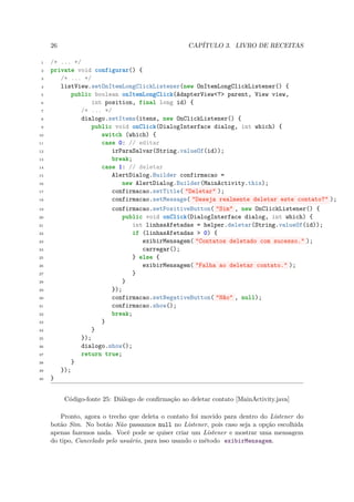 26                                             CAPÍTULO 3. LIVRO DE RECEITAS

 1   /* ... */
 2   private void configurar() {
 3      /* ... */
 4      listView.setOnItemLongClickListener(new OnItemLongClickListener() {
 5          public boolean onItemLongClick(AdapterView<?> parent, View view,
 6                int position, final long id) {
 7             /* ... */
 8             dialogo.setItems(itens, new OnClickListener() {
 9                public void onClick(DialogInterface dialog, int which) {
10                   switch (which) {
11                   case 0: // editar
12                      irParaSalvar(String.valueOf(id));
13                      break;
14                   case 1: // deletar
15                      AlertDialog.Builder confirmacao =
16                          new AlertDialog.Builder(MainActivity.this);
17                      confirmacao.setTitle( "Deletar" );
18                      confirmacao.setMessage( "Deseja realmente deletar este contato?" );
19                      confirmacao.setPositiveButton( "Sim" , new OnClickListener() {
20                          public void onClick(DialogInterface dialog, int which) {
21                             int linhasAfetadas = helper.deletar(String.valueOf(id));
22                             if (linhasAfetadas > 0) {
23                                exibirMensagem( "Contatos deletado com sucesso." );
24                                carregar();
25                             } else {
26                                exibirMensagem( "Falha ao deletar contato." );
27                             }
28                          }
29                      });
30                      confirmacao.setNegativeButton( "Não" , null);
31                      confirmacao.show();
32                      break;
33                   }
34                }
35             });
36             dialogo.show();
37             return true;
38          }
39      });
40   }


          Código-fonte 25: Diálogo de conﬁrmação ao deletar contato [MainActivity.java]

        Pronto, agora o trecho que deleta o contato foi movido para dentro do Listener do
     botão Sim. No botão Não passamos null no Listener, pois caso seja a opção escolhida
     apenas fazemos nada. Você pode se quiser criar um Listener e mostrar uma mensagem
     do tipo, Cancelado pelo usuário, para isso usando o método exibirMensagem.
 