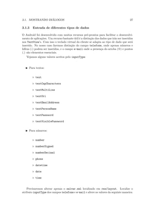 3.1. MOSTRANDO DIÁLOGOS                                                                  27

3.1.3   Entrada de diferentes tipos de dados

O Android foi desenvolvido com muitos recursos pré-prontos para facilitar o desenvolvi-
mento de aplicações. Um recurso bastante útil é a distinção dos dados que irão ser inseridos
nos TextView’s. Com isso o teclado virtual do cliente se adapta ao tipo de dado que será
inserido. No nosso caso faremos distinção do campo telefone, onde apenas números e
hífens (-) podem ser inseridos, e o campo e-mail onde a presença do arroba (@) e pontos
(.) são elementos essenciais.
   Vejamos alguns valores aceitos pelo inputType:


     Para textos:


           text

           textCapCharacters

           textMultiLine

           textUri

           textEmailAddress

           textPersonName

           textPassword

           textVisiblePassword


     Para números:


           number

           numberSigned

           numberDecimal

           phone

           datetime

           date

           time


    Precisaremos alterar apenas o salvar.xml localizado em res/layout. Localize o
atributo inputType dos campos telefone e e-mail e altere os valores da seguinte maneira:
 