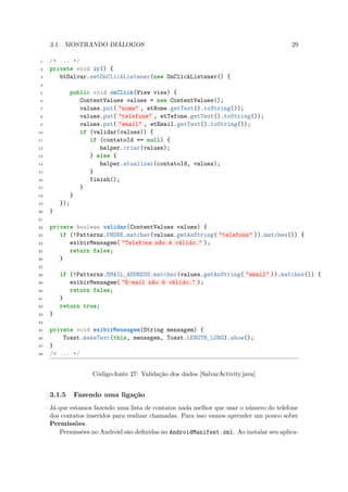 3.1. MOSTRANDO DIÁLOGOS                                                            29

 1   /* ... */
 2   private void ir() {
 3      btSalvar.setOnClickListener(new OnClickListener() {
 4

 5             public void onClick(View view) {
 6                ContentValues values = new ContentValues();
 7                values.put( "nome" , etNome.getText().toString());
 8                values.put( "telefone" , etTefone.getText().toString());
 9                values.put( "email" , etEmail.getText().toString());
10                if (validar(values)) {
11                   if (contatoId == null) {
12                      helper.criar(values);
13                   } else {
14                      helper.atualizar(contatoId, values);
15                   }
16                   finish();
17                }
18             }
19       });
20   }
21

22   private boolean validar(ContentValues values) {
23      if (!Patterns.PHONE.matcher(values.getAsString( "telefone" )).matches()) {
24         exibirMensagem( "Telefone não é válido." );
25         return false;
26      }
27

28       if (!Patterns.EMAIL_ADDRESS.matcher(values.getAsString( "email" )).matches()) {
29          exibirMensagem( "E-mail não é válido." );
30          return false;
31       }
32       return true;
33   }
34

35   private void exibirMensagem(String mensagem) {
36       Toast.makeText(this, mensagem, Toast.LENGTH_LONG).show();
37   }
38   /* ... */


                     Código-fonte 27: Validação dos dados [SalvarActivity.java]


     3.1.5      Fazendo uma ligação
     Já que estamos fazendo uma lista de contatos nada melhor que usar o número do telefone
     dos contatos inseridos para realizar chamadas. Para isso vamos aprender um pouco sobre
     Permissões.
        Permissões no Android são deﬁnidas no AndroidManifest.xml. Ao instalar seu aplica-
 