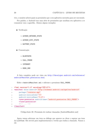 30                                                CAPÍTULO 3. LIVRO DE RECEITAS

    tivo, o usuário saberá quais as permissões que o seu aplicativo necessita para ser executado.
       Por padrão, o Android traz uma série de permissões que auxiliam seu aplicativo a se
    comunicar com o aparelho. Abaixo alguns exemplos:


          Veriﬁcação


               ACCESS NETWORK STATE
                     ¯       ¯
               ACCESS WIFI STATE
                     ¯    ¯
               BATTERY STATS
                      ¯

          Comunicação


               BLUETOOTH

               CALL PHONE
                   ¯
               INTERNET

               SEND SMS
                   ¯


       A lista completa pode ser vista em http://developer.android.com/reference/
    android/Manifest.permission.html.

         Edite o AndroidManifest.xml e adicione a permissao CALL PHONE.
                                                                ¯
1   <?xml version="1.0" encoding="UTF-8"?>
2   <manifest xmlns:android= "http://schemas.android.com/apk/res/android"
3        package= "contatos.app"
4        android:versionCode= "1"
5        android:versionName= "1.0" >
6        <uses-permission android:name= "android.permission.CALL_PHONE" >
7        </uses-permission>
8        <!-- ... -->
9   </manifest>


             Código-fonte 28: Permissão de realizar chamadas [AndroidManifest.xml]


         Agora vamos adicionar um item ao diálogo que aparece ao clicar e segurar um item
    da ListView. Ele servirá para implementarmos o trecho que realiza a chamada. Vamos a
    ele:
 