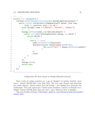 3.1. MOSTRANDO DIÁLOGOS                                                          31

 1   /* ... */
 2   private void configurar() {
 3      listView.setOnItemLongClickListener(new OnItemLongClickListener() {
 4          public boolean onItemLongClick(AdapterView<?> parent, View view,
 5                final int position, final long id) {
 6             final String[] itens = { "Editar" , "Deletar" , "Chamar" };
 7             /* ... */
 8             dialogo.setItems(itens, new OnClickListener() {
 9                public void onClick(DialogInterface dialog, int which) {
10                   switch (which) {
11                      /* ... */
12                      case 2: // chamar
13                          model.moveToPosition(position);
14                          startActivity(new Intent(Intent.ACTION_CALL,
15                                      Uri.parse( "tel:" + helper.getTelefone(model))
16                                    )
17                          );
18                          break;
19                   }
20                }
21             });
22             dialogo.show();
23             return true;
24          }
25      });
26   }


                  Código-fonte 29: Item chamar no diálogo [MainActivity.java]

        Nesse trecho de código podemos ver o uso de Intent’s do prórpio Android, nesse
     caso o Intent.ACTION CALL (veja linha 14 ). Ele serve para chamar uma Activity
                             ¯
     que realize ligações. Atente apenas para um detalhe - esse Intent faz a chamada sem
     conﬁrmação. Caso você queira que o usuário possa visualizar o número no discador use o
     Intent Intent.ACTION DIAL. Faça esse teste e veja a diferença entre os Intent’s.
                             ¯
        Veja mais detalhes em http://developer.android.com/reference/android/content/
     Intent.html.
 
