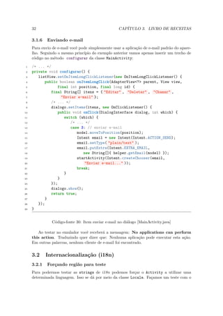32                                             CAPÍTULO 3. LIVRO DE RECEITAS

     3.1.6   Enviando e-mail
     Para envio de e-mail você pode simplesmente usar a aplicação de e-mail padrão do apare-
     lho. Seguindo o mesmo princípio do exemplo anterior vamos apenas inserir um trecho de
     código no método configurar da classe MainActivity:

 1   /* ... */
 2   private void configurar() {
 3      listView.setOnItemLongClickListener(new OnItemLongClickListener() {
 4          public boolean onItemLongClick(AdapterView<?> parent, View view,
 5                final int position, final long id) {
 6             final String[] itens = { "Editar" , "Deletar" , "Chamar" ,
 7                  "Enviar e-mail" };
 8             /* ... */
 9             dialogo.setItems(itens, new OnClickListener() {
10                public void onClick(DialogInterface dialog, int which) {
11                   switch (which) {
12                      /* ... */
13                      case 3: // enviar e-mail
14                          model.moveToPosition(position);
15                          Intent email = new Intent(Intent.ACTION_SEND);
16                          email.setType( "plain/text" );
17                          email.putExtra(Intent.EXTRA_EMAIL,
18                             new String[]{ helper.getEmail(model) });
19                          startActivity(Intent.createChooser(email,
20                              "Enviar e-mail..." ));
21                          break;
22                   }
23                }
24             });
25             dialogo.show();
26             return true;
27          }
28      });
29   }


                Código-fonte 30: Item enviar e-mail no diálogo [MainActivity.java]

        Ao testar no emulador você receberá a mensagem: No applications can perform
     this action. Traduzindo quer dizer que: Nenhuma aplicação pode executar esta ação.
     Em outras palavras, nenhum cliente de e-mail foi encontrado.


     3.2     Internacionalização (i18n)
     3.2.1   Forçando região para teste
     Para podermos testar as strings de i18n podemos forçar o Activity a utilizar uma
     determinada linguagem. Isso se dá por meio da classe Locale. Façamos um teste com o
 