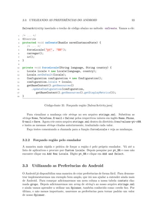3.3. UTILIZANDO AS PREFERÊNCIAS DO ANDROID                                            33

     SalvarActivity inserindo o trecho de código abaixo no método onCreate. Vamos a ele:

 1   /* ... */
 2   @Override
 3   protected void onCreate(Bundle savedInstanceState) {
 4      /* ... */
 5      forceLocale( "pt" , "BR" );
 6      carregar();
 7      ir();
 8   }
 9

10   private void forceLocale(String language, String country) {
11      Locale locale = new Locale(language, country);
12      Locale.setDefault(locale);
13      Configuration configuration = new Configuration();
14      configuration.locale = locale;
15      getBaseContext().getResources()
16         .updateConfiguration(configuration,
17            getBaseContext().getResources().getDisplayMetrics());
18   }


                      Código-fonte 31: Forçando região [SalvarActivity.java]


         Para visualizar a mudança crie strings no seu arquivo strings.xml. Substitua as
     strings Nome, Telefone, E-mail e Salvar pelos respectivos valores em inglês Name, Phone,
     E-mail e Save. Agora crie outro arquivo strings.xml dentro do diretório /res/values-pt-rBR
     e insira as mesmas strings citadas anteriormente, traduzindo cada valor.
         Faça testes comentando a chamada para a função forceLocale e veja as mudanças.


     3.2.2   Forçando região pelo emulador

     A maneira mais rápida e prática de forçar a região é pelo próprio emulador. Vá até a
     lista de aplicativos e procure por Custom Locale. Depois pesquise por pt BR e caso não
                                                                             ¯
     encontre clique em Add New Locale. Digite pt BR e clique em Add and Select.
                                                   ¯


     3.3     Utilizando as Preferências do Android
     O Android já disponibiliza uma maneira de criar preferências de forma fácil. Para demons-
     trar implementaremos um exemplo bem amplo, que irá nos ajudar a entender ainda mais
     de Android. Para começar adicionaremos um nova coluna a nossa tabela contato cha-
     mada grupo. Depois adicionaremos um array de string’s ao nosso arquivo strings.xml
     e ainda vamos aprender a utilizar um Spinner, também conhecido como combo box. Por
     último, e não menos importante, usaremos as preferências para tornar padrão um valor
     de nosso Spinner.
 