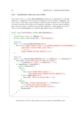 34                                             CAPÍTULO 3. LIVRO DE RECEITAS

     3.3.1    Atualizando colunas de uma tabela

     Como visto em 2.1.4, a classe SQLiteOpenHelper obriga-nos a implementar os métodos
     onCreate e onUpgrade. Neste ponto será necessário o uso do método onUpgrade. Ele
     serve, como o nome sugere, para atualizar a DDL do banco de dados. Isso é útil quando
     seu cliente já possui uma versão do seu aplicativo instalada e ele quer apenas atualizar
     para uma nova versão. Também será necessário adicionar a coluna grupo nas queries.
     Abra a classe ContatoHelper em contatos.app.model e faça as modiﬁcações:


 1   public class ContatoHelper extends SQLiteOpenHelper {
 2      /* ... */
 3      private static final int VERSION = 2;
 4      private static final String TAG = "ContatoHelper" ;
 5

 6        @Override
 7        public void onCreate(SQLiteDatabase db) {
 8           db.execSQL( "CREATE TABLE contato ( _id INTEGER PRIMARY KEY AUTOINCREMENT," +
 9                  "nome TEXT, telefone TEXT, email TEXT," +
10                 // versao 2
11                  "grupo INTEGER NOT NULL DEFAULT 0 );" );
12        }
13

14        @Override
15        public void onUpgrade(SQLiteDatabase db, int oldVersion, int newVersion) {
16           Log.w(TAG, "Atualizando banco de dados da versão "
17                 + oldVersion + " para " + newVersion + "." );
18           if (newVersion > oldVersion) {
19              switch (oldVersion) {
20              case 2:
21                 try {
22                    db.execSQL( "ALTER TABLE contato " +
23                           "ADD COLUMN grupo INTEGER NOT NULL DEFAULT 0" );
24                 } catch (SQLException e) {
25                    Log.e(TAG, "Erro ao executar SQL: " , e);
26                 }
27              default:
28                 Log.w(TAG, "Versão desconhecida: " + oldVersion +
29                     ". Criando novo banco de dados." );
30                 db.execSQL( "DROP TABLE IF EXISTS contato" );
31                 onCreate(db);
32              }
33           }
34        }
35   }


             Código-fonte 32: Nova coluna grupo na base de dados [ContatoHelper.java]
 