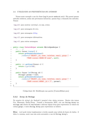 3.3. UTILIZANDO AS PREFERÊNCIAS DO ANDROID                                          35

        Vemos neste exemplo o uso da classe Log do pacote android.util. Ela possui apenas
     métodos estáticos, assim não precisamos instanciar, apenas faça a chamada dos métodos.
     Temos:

     Log.w() para mostrar warning’s, ou seja, avisos.

     Log.e() para mensagens de erro.

     Log.d() para mensagens debug.

     Log.i() para mensagens informativas.

     Log.v() para outras mensagens.


 1   public class ContatoHelper extends SQLiteOpenHelper {
 2      /* ... */
 3      public Cursor listar() {
 4         return getReadableDatabase()
 5            .rawQuery( "SELECT _id, nome, telefone, email, grupo " +
 6                   "FROM contato ORDER BY nome" , null);
 7      }
 8

 9       public int getGrupo(Cursor c) {
10          return c.getInt(4);
11       }
12

13       public Cursor ler(String id) {
14          String[] params = {id};
15          return getReadableDatabase()
16             .rawQuery( "SELECT _id, nome, telefone, email, grupo " +
17                    "FROM contato WHERE _id = ?" , params);
18       }
19   }


                 Código-fonte 33: Modiﬁcação nas queries [ContatoHelper.java]


     3.3.2   Array de Strings
     No arquivo de string’s do Android é possível criar vários recursos. Dentre eles temos
     Cor, Dimensão, Estilo/Tema. Usando a ferramenta ADT, crie um String Array em
     strings.xml dentro de res/values e adicione alguns itens para representar os valores da
     coluna grupo, e outro String Array para representar os índices:


     Dica: você pode tentar implementar o trecho usando uma tabela do banco de dados. A
     ideia é a mesma, neste caso não seria necessário o uso de String Array’s.
 