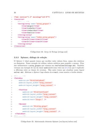 36                                              CAPÍTULO 3. LIVRO DE RECEITAS

 1   <?xml version="1.0" encoding="utf-8"?>
 2   <resources>
 3       <!-- ... -->
 4       <string-array name= "array_grupos" >
 5           <item>amigos</item>
 6           <item>trabalho</item>
 7           <item>conhecidos</item>
 8           <item>família</item>
 9       </string-array>
10       <string-array name= "index_array_grupos" >
11           <item>0</item><item>1</item>
12           <item>2</item><item>3</item>
13       </string-array>
14   </resources>


                          Código-fonte 34: Array de Strings [strings.xml]


     3.3.3     Spinner, diálogo de seleção
     O Spinner é ideal quando temos que escolher entre valores ﬁxos, sejam eles estáticos
     ou dinâmicos. Nosso exemplo irá utilizar valores estáticos para popular o mesmo. Para
     isso utilizaremos o array grupos que criamos em res/values/strings.xml. Também
                              ¯
     veremos um exemplo de uso da classe android.R como visto em 2.1.2 em que é explicado
     a diferença entre as classes de recursos. Mas antes temos que atualizar nosso layout
     salvar.xml. Adicione o Spinner logo abaixo do e-mail, como mostra o trecho abaixo:

 1   <!-- ... -->
 2   <TableRow
 3        android:id= "@+id/tableRow4"
 4        android:layout_width= "wrap_content"
 5        android:layout_height= "wrap_content" >
 6

 7           <TextView
 8               android:id= "@+id/textView4"
 9               android:layout_width= "wrap_content"
10               android:layout_height= "wrap_content"
11               android:text= "Grupo:" />
12

13        <Spinner
14            android:id= "@+id/sp_grupo"
15            android:layout_width= "wrap_content"
16            android:layout_height= "wrap_content" />
17    </TableRow>
18   <!-- ... -->


               Código-fonte 35: Adicionando elemento Spinner [res/layout/salvar.xml]
 
