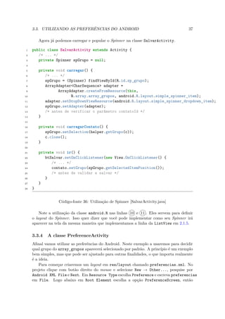 3.3. UTILIZANDO AS PREFERÊNCIAS DO ANDROID                                         37

         Agora já podemos carregar e popular o Spinner na classe SalvarActivity.

 1   public class SalvarActivity extends Activity {
 2      /* ... */
 3      private Spinner spGrupo = null;
 4

 5       private void carregar() {
 6          /* ... */
 7          spGrupo = (Spinner) findViewById(R.id.sp_grupo);
 8          ArrayAdapter<CharSequence> adapter =
 9                ArrayAdapter.createFromResource(this,
10                      R.array.array_grupos, android.R.layout.simple_spinner_item);
11          adapter.setDropDownViewResource(android.R.layout.simple_spinner_dropdown_item);
12          spGrupo.setAdapter(adapter);
13          /* antes de verificar o parâmetro contatoId */
14       }
15

16       private void carregarContato() {
17          spGrupo.setSelection(helper.getGrupo(c));
18          c.close();
19       }
20

21       private void ir() {
22          btSalvar.setOnClickListener(new View.OnClickListener() {
23             /* ... */
24             contato.setGrupo(spGrupo.getSelectedItemPosition());
25             /* antes de validar e salvar */
26          }
27       }
28   }


                   Código-fonte 36: Utilização de Spinner [SalvarActivity.java]

         Note a utilização da classe android.R nas linhas 10 e 11 . Eles servem para deﬁnir
     o layout do Spinner. Isso quer dizer que você pode implementar como seu Spinner irá
     aparecer na tela da mesma maneira que implementamos a linha da ListView em 2.1.5.

     3.3.4   A classe PreferenceActivity
     Aﬁnal vamos utilizar as preferências do Android. Neste exemplo a usaremos para decidir
     qual grupo do array grupos aparecerá selecionado por padrão. A princípio é um exemplo
                         ¯
     bem simples, mas que pode ser ajustado para outras ﬁnalidades, o que importa realmente
     é a ideia.
         Para começar criaremos um layout em res/layout chamado preferencias.xml. No
     projeto clique com botão direito do mouse e selecione New → Other..., pesquise por
     Android XML File e Next. Em Resource Type escolha Preference e escreva preferencias
     em File. Logo abaixo em Root Element escolha a opção PreferenceScreen, então
 