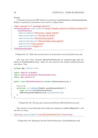 38                                               CAPÍTULO 3. LIVRO DE RECEITAS

     Finish.
        Utilizando a ferramenta ADT adicione um elemento ListPreference a PreferenceScreen.
     Deﬁna os parâmetros necessários como mostra o código abaixo:

 1   <?xml version="1.0" encoding="utf-8"?>
 2   <PreferenceScreen xmlns:android= "http://schemas.android.com/apk/res/android" >
 3       <ListPreference
 4        android:summary= "Selecione o grupo padrão"
 5        android:dialogTitle= "Escolha um Grupo"
 6          android:entries= "@array/array_grupos"
 7        android:entryValues= "@array/index_array_grupos"
 8        android:key= "lista_grupos"
 9        android:title= "Grupos" />
10   </PreferenceScreen>


         Código-fonte 37: XML descrevendo layout de preferências [res/xml/preferencias.xml]


         Crie uma nova classe chamada EditarPreferencias em contatos.app.view her-
     dando de PreferenceActivity. Agora de uma maneira bem simples implementaremos
     essa classe. Veja:

 1   package app.contatos.view;
 2

 3   import android.os.Bundle;
 4   import android.preference.PreferenceActivity;
 5   import app.contatos.R;
 6

 7   public class EditarPreferencias extends PreferenceActivity {
 8

 9        @Override
10        protected void onCreate(Bundle savedInstanceState) {
11           super.onCreate(savedInstanceState);
12           addPreferencesFromResource(R.xml.preferencias);
13        }
14   }


            Código-fonte 38: Activity para mostrar preferências [EditarPreferencias.java]


       Para chamar a nova Activity temos ainda que mapeá-la no AndroidManifest e criar
     um item no menu.

 1   <activity android:name= ".view.EditarPreferencias" ></activity>


           Código-fonte 39: Mapeando Activity EditarPreferencias [AndroidManifest.xml]
 