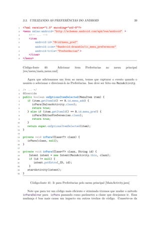 3.3. UTILIZANDO AS PREFERÊNCIAS DO ANDROID                                            39

 1   <?xml version="1.0" encoding="utf-8"?>
 2   <menu xmlns:android= "http://schemas.android.com/apk/res/android" >
 3       <!-- ... -->
 4       <item
 5           android:id= "@+id/menu_pref"
 6           android:icon= "@android:drawable/ic_menu_preferences"
 7           android:title= "Preferências" >
 8       </item>
 9   </menu>


     Código-fonte   40:     Adicionar        item    Preferências    ao    menu      principal
     [res/menu/main menu.xml]
                   ¯

        Agora que adicionamos um item ao menu, temos que capturar o evento quando o
     usuário o selecionar e direcioná-lo às Preferências. Isso deve ser feito em MainActivity.

 1   /* ... */
 2   @Override
 3   public boolean onOptionsItemSelected(MenuItem item) {
 4      if (item.getItemId() == R.id.menu_add) {
 5         irPara(SalvarActivity.class);
 6         return true;
 7      } else if (item.getItemId() == R.id.menu_pref) {
 8         irPara(EditarPreferencias.class);
 9         return true;
10      }
11      return super.onOptionsItemSelected(item);
12   }
13

14   private void irPara(Class<?> clazz) {
15      irPara(clazz, null);
16   }
17

18   private void irPara(Class<?> clazz, String id) {
19       Intent intent = new Intent(MainActivity.this, clazz);
20       if (id != null) {
21          intent.putExtra(_ID, id);
22       }
23      startActivity(intent);
24   }


          Código-fonte 41: Ir para Preferências pelo menu principal [MainActivity.java]

        Note que para ter um código mais eﬁciente e otimizado tivemos que mudar o método
     irParaSalvar para irPara passando como parâmetro a classe que desejamos ir. Essa
     mudança é boa mais causa um impacto em outros trechos do código. Conserte-os da
 