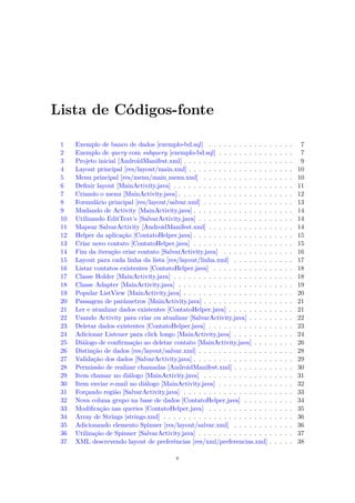 Lista de Códigos-fonte

 1    Exemplo de banco de dados [exemplo-bd.sql] . . . . . . . . . . . .         .   .   .   .   .    7
 2    Exemplo de query com subquery [exemplo-bd.sql] . . . . . . . . . .         .   .   .   .   .    7
 3    Projeto inicial [AndroidManifest.xml] . . . . . . . . . . . . . . . . .    .   .   .   .   .    9
 4    Layout principal [res/layout/main.xml] . . . . . . . . . . . . . . . .     .   .   .   .   .   10
 5    Menu principal [res/menu/main menu.xml] . . . . . . . . . . . . .          .   .   .   .   .   10
                                      ¯
 6    Deﬁnir layout [MainActivity.java] . . . . . . . . . . . . . . . . . . .    .   .   .   .   .   11
 7    Criando o menu [MainActivity.java] . . . . . . . . . . . . . . . . . .     .   .   .   .   .   12
 8    Formulário principal [res/layout/salvar.xml] . . . . . . . . . . . . .     .   .   .   .   .   13
 9    Mudando de Activity [MainActivity.java] . . . . . . . . . . . . . . .      .   .   .   .   .   14
 10   Utilizando EditText’s [SalvarActivity.java] . . . . . . . . . . . . . .    .   .   .   .   .   14
 11   Mapear SalvarActivity [AndroidManifest.xml] . . . . . . . . . . . .        .   .   .   .   .   14
 12   Helper da aplicação [ContatoHelper.java] . . . . . . . . . . . . . . .     .   .   .   .   .   15
 13   Criar novo contato [ContatoHelper.java] . . . . . . . . . . . . . . .      .   .   .   .   .   15
 14   Fim da iteração criar contato [SalvarActivity.java] . . . . . . . . .      .   .   .   .   .   16
 15   Layout para cada linha da lista [res/layout/linha.xml] . . . . . . .       .   .   .   .   .   17
 16   Listar contatos existentes [ContatoHelper.java] . . . . . . . . . . .      .   .   .   .   .   18
 17   Classe Holder [MainActivity.java] . . . . . . . . . . . . . . . . . . .    .   .   .   .   .   18
 18   Classe Adapter [MainActivity.java] . . . . . . . . . . . . . . . . . .     .   .   .   .   .   19
 19   Popular ListView [MainActivity.java] . . . . . . . . . . . . . . . . .     .   .   .   .   .   20
 20   Passagem de parâmetros [MainActivity.java] . . . . . . . . . . . . .       .   .   .   .   .   21
 21   Ler e atualizar dados existentes [ContatoHelper.java] . . . . . . . .      .   .   .   .   .   21
 22   Usando Activity para criar ou atualizar [SalvarActivity.java] . . . .      .   .   .   .   .   22
 23   Deletar dados existentes [ContatoHelper.java] . . . . . . . . . . . .      .   .   .   .   .   23
 24   Adicionar Listener para click longo [MainActivity.java] . . . . . . .      .   .   .   .   .   24
 25   Diálogo de conﬁrmação ao deletar contato [MainActivity.java] . . .         .   .   .   .   .   26
 26   Distinção de dados [res/layout/salvar.xml] . . . . . . . . . . . . . .     .   .   .   .   .   28
 27   Validação dos dados [SalvarActivity.java] . . . . . . . . . . . . . . .    .   .   .   .   .   29
 28   Permissão de realizar chamadas [AndroidManifest.xml] . . . . . . .         .   .   .   .   .   30
 29   Item chamar no diálogo [MainActivity.java] . . . . . . . . . . . . .       .   .   .   .   .   31
 30   Item enviar e-mail no diálogo [MainActivity.java] . . . . . . . . . .      .   .   .   .   .   32
 31   Forçando região [SalvarActivity.java] . . . . . . . . . . . . . . . . .    .   .   .   .   .   33
 32   Nova coluna grupo na base de dados [ContatoHelper.java] . . . . .          .   .   .   .   .   34
 33   Modiﬁcação nas queries [ContatoHelper.java] . . . . . . . . . . . .        .   .   .   .   .   35
 34   Array de Strings [strings.xml] . . . . . . . . . . . . . . . . . . . . .   .   .   .   .   .   36
 35   Adicionando elemento Spinner [res/layout/salvar.xml] . . . . . . .         .   .   .   .   .   36
 36   Utilização de Spinner [SalvarActivity.java] . . . . . . . . . . . . . .    .   .   .   .   .   37
 37   XML descrevendo layout de preferências [res/xml/preferencias.xml]          .   .   .   .   .   38

                                           v
 