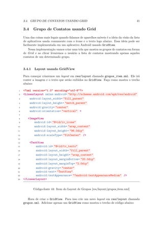 3.4. GRUPO DE CONTATOS USANDO GRID                                                    41

     3.4     Grupo de Contatos usando Grid

     Uma das coisas mais legais quando falamos de aparelhos móveis é a ideia da visão da lista
     de aplicativos usada comumente com o ícone e o texto logo abaixo. Essa ideia pode ser
     facilmente implementada em um aplicativo Android usando GridView.
         Nessa implementação vamos criar uma tela que mostra os grupos de contatos em forma
     de Grid e ao clicar levaremos o usuário a lista de contatos mostrando apenas aqueles
     contatos de um determinado grupo.



     3.4.1   Layout usando GridView

     Para começar criaremos um layout em res/layout chamado grupos item.xml. Ele irá
                                                                      ¯
     conter a imagem e o texto que serão exibidos no GridView. Faça como mostra o trecho
     abaixo:

 1   <?xml version="1.0" encoding="utf-8"?>
 2   <LinearLayout xmlns:android= "http://schemas.android.com/apk/res/android"
 3       android:layout_width= "fill_parent"
 4       android:layout_height= "match_parent"
 5       android:gravity= "center"
 6       android:orientation= "vertical" >
 7

 8      <ImageView
 9          android:id= "@+id/iv_icone"
10          android:layout_width= "wrap_content"
11          android:layout_height= "96.0dip"
12          android:scaleType= "fitCenter" />
13

14       <TextView
15           android:id= "@+id/tv_texto"
16           android:layout_width= "fill_parent"
17           android:layout_height= "wrap_content"
18           android:layout_marginBottom= "20.0dip"
19           android:layout_marginTop= "2.0dip"
20           android:gravity= "center"
21           android:text= "TextView"
22           android:textAppearance= "?android:textAppearanceMedium" />
23   </LinearLayout>


             Código-fonte 44: Item do Layout de Grupos [res/layout/grupos item.xml]
                                                                         ¯

        Hora de criar o GridView. Para isso crie um novo layout em res/layout chamado
     grupos.xml. Adicione apenas um GridView como mostra o trecho de código abaixo:
 