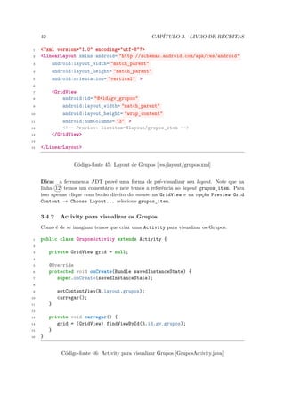 42                                              CAPÍTULO 3. LIVRO DE RECEITAS

 1   <?xml version="1.0" encoding="utf-8"?>
 2   <LinearLayout xmlns:android= "http://schemas.android.com/apk/res/android"
 3       android:layout_width= "match_parent"
 4       android:layout_height= "match_parent"
 5       android:orientation= "vertical" >
 6

 7        <GridView
 8            android:id= "@+id/gv_grupos"
 9            android:layout_width= "match_parent"
10            android:layout_height= "wrap_content"
11            android:numColumns= "3" >
12            <!-- Preview: listitem=@layout/grupos_item -->
13        </GridView>
14

15   </LinearLayout>


                    Código-fonte 45: Layout de Grupos [res/layout/grupos.xml]


     Dica: a ferramenta ADT provê uma forma de pré-visualizar seu layout. Note que na
     linha 12 temos um comentário e nele temos a referência ao layout grupos item. Para
                                                                            ¯
     isso apenas clique com botão direito do mouse na GridView e na opção Preview Grid
     Content → Choose Layout... selecione grupos item.
                                                    ¯

     3.4.2     Activity para visualizar os Grupos
     Como é de se imaginar temos que criar uma Activity para visualizar os Grupos.

 1   public class GruposActivity extends Activity {
 2

 3        private GridView grid = null;
 4

 5        @Override
 6        protected void onCreate(Bundle savedInstanceState) {
 7           super.onCreate(savedInstanceState);
 8

 9            setContentView(R.layout.grupos);
10            carregar();
11        }
12

13        private void carregar() {
14           grid = (GridView) findViewById(R.id.gv_grupos);
15        }
16   }


               Código-fonte 46: Activity para visualizar Grupos [GruposActivity.java]
 